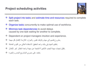 Project scheduling activities
 Split project into tasks and estimate time and resources required to complete
each task.
 Organize tasks concurrently to make optimal use of workforce.
 Minimize task dependencies to avoid delays
caused by one task waiting for another to complete.
 Dependent on project managers intuition and experience.
 ‫مهمة‬ ‫كل‬ ‫لكمال‬ ‫اللمزمة‬ ‫والموارد‬ ‫تقدير‬ ‫والوقت‬ ‫مهام‬ ‫إلى‬ ‫تقسيم‬ ‫.مشروع‬
 ‫العاملة‬ ‫القوى‬ ‫من‬ ‫المثلى‬ ‫التستفادة‬ ‫لتحقيق‬ ‫واحد‬ ‫وقت‬ ‫في‬ ‫المهام‬ ‫.تنظيم‬
 ‫لكمال‬ ‫آخر‬ ‫انتظار‬ ‫واحدة‬ ‫مهمة‬ ‫عن‬ ‫الناجمة‬ ‫التأخير؟‬ ‫لتجنب‬ ‫مهمة‬ ‫تبعيات‬ ‫.تقليل‬
 ‫والخبرة‬ ‫الحدس‬ ‫المشاريع‬ ‫مديري‬ ‫على‬ ‫.تعتمد‬
16
 