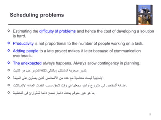 Scheduling problems
 Estimating the difficulty of problems and hence the cost of developing a solution
is hard.
 Productivity is not proportional to the number of people working on a task.
 Adding people to a late project makes it later because of communication
overheads.
 The unexpected always happens. Always allow contingency in planning.
 ‫الثابت‬ ‫هو‬ ‫حل‬ ‫تطوير‬ ‫تكلفة‬ ‫وبالتالي‬ ‫المشاكل‬ ‫صعوبة‬ ‫.تقدير‬
 ‫المهمة‬ ‫على‬ ‫يعملون‬ ‫الذين‬ ‫الخشخاص‬ ‫من‬ ‫عدد‬ ‫مع‬ ‫متناتسبة‬ ‫ليست‬ ‫.النتاجية‬
 ‫التصالت‬ ‫العامة‬ ‫النفقات‬ ‫بسبب‬ ‫لحق‬ ‫وقت‬ ‫في‬ ‫يجعلها‬ ‫أواخر‬ ‫مشروع‬ ‫إلى‬ ‫أخشخاص‬ ‫.إضافة‬
 ‫التخطيط‬ ‫في‬ ‫للطوارئ‬ ‫دائما‬ ‫تسمح‬ .‫دائما‬ ‫يحدث‬ ‫متوقع‬ ‫غير‬ ‫هو‬ ‫.ما‬
19
 