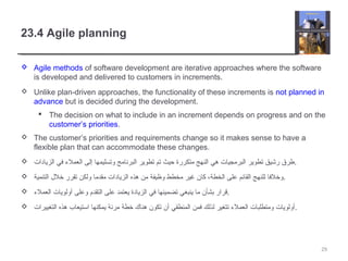 23.4 Agile planning
 Agile methods of software development are iterative approaches where the software
is developed and delivered to customers in increments.
 Unlike plan-driven approaches, the functionality of these increments is not planned in
advance but is decided during the development.
 The decision on what to include in an increment depends on progress and on the
customer’s priorities.
 The customer’s priorities and requirements change so it makes sense to have a
flexible plan that can accommodate these changes.
 ‫الزيادات‬ ‫في‬ ‫العمل ء‬ ‫إلى‬ ‫وتسليمها‬ ‫البرنامج‬ ‫تطوير‬ ‫تم‬ ‫حيث‬ ‫متكررة‬ ‫النهج‬ ‫هي‬ ‫البرمجيات‬ ‫تطوير‬ ‫رخشيق‬ ‫.طرق‬
 ‫التنمية‬ ‫خلل‬ ‫تقرر‬ ‫ولكن‬ ‫مقدما‬ ‫الزيادات‬ ‫هذه‬ ‫من‬ ‫وظيفة‬ ‫مخطط‬ ‫غير‬ ‫كان‬ ،‫الخطة‬ ‫على‬ ‫القائم‬ ‫للنهج‬ ‫.وخلفا‬
 ‫العمل ء‬ ‫أولويات‬ ‫وعلى‬ ‫التقدم‬ ‫على‬ ‫يعتمد‬ ‫الزيادة‬ ‫في‬ ‫تضمينها‬ ‫ينبغي‬ ‫ما‬ ‫بشأن‬ ‫.قرار‬
 ‫التغييرات‬ ‫هذه‬ ‫اتستيعاب‬ ‫يمكنها‬ ‫مرنة‬ ‫خطة‬ ‫هناك‬ ‫تكون‬ ‫أن‬ ‫المنطقي‬ ‫فمن‬ ‫لذلك‬ ‫تتغير‬ ‫العمل ء‬ ‫ومتطلبات‬ ‫.أولويات‬
29
 