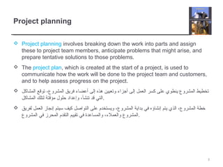 Project planning
 Project planning involves breaking down the work into parts and assign
these to project team members, anticipate problems that might arise, and
prepare tentative solutions to those problems.
 The project plan, which is created at the start of a project, is used to
communicate how the work will be done to the project team and customers,
and to help assess progress on the project.
 ‫المشاكل‬ ‫توقع‬ ،‫المشروع‬ ‫فريق‬ ‫أعضاء‬ ‫إلى‬ ‫هذه‬ ‫وتعيين‬ ‫أجزاء‬ ‫إلى‬ ‫العمل‬ ‫كسر‬ ‫على‬ ‫ينطوي‬ ‫المشروع‬ ‫تخطيط‬
‫المشاكل‬ ‫لتلك‬ ‫مؤقتة‬ ‫حلول‬ ‫وإعداد‬ ،‫تنشأ‬ ‫قد‬ ‫.التي‬
 ‫لفريق‬ ‫العمل‬ ‫إنجاز‬ ‫سيتم‬ ‫كيف‬ ‫التواصل‬ ‫على‬ ‫ويستخدم‬ ،‫المشروع‬ ‫بداية‬ ‫في‬ ‫إنشاؤه‬ ‫يتم‬ ‫الذي‬ ،‫المشروع‬ ‫خطة‬
‫المشروع‬ ‫في‬ ‫المحرز‬ ‫التقدم‬ ‫تقييم‬ ‫في‬ ‫والمساعدة‬ ،‫والعملء‬ ‫.المشروع‬
3
 
