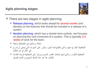 Agile planning stages
 There are two stages in agile planning:
 Release planning, which looks ahead for several months and
decides on the features that should be included in a release of a
system.
 Iteration planning, which has a shorter term outlook, and focuses
on planning the next increment of a system. This is typically 2-4
weeks of work for the team.
 ‫رخشيقة‬ ‫التخطيط‬ ‫في‬ ‫مرحلتين‬ ‫:هناك‬
 ‫تدرج‬ ‫أن‬ ‫ينبغي‬ ‫التي‬ ‫الميزات‬ ‫على‬ ‫وتقرر‬ ،‫أخشهر‬ ‫لعدة‬ ‫تتطلع‬ ‫والتي‬ ،‫عنهم‬ ‫الفراج‬ ‫التخطيط‬
‫النظام‬ ‫عن‬ ‫الفراج‬ ‫.في‬
 ‫القادمة‬ ‫الزيادة‬ ‫التخطيط‬ ‫على‬ ‫ويركز‬ ،‫المدى‬ ‫أقصر‬ ‫توقعات‬ ‫لديها‬ ‫والتي‬ ،‫التكرار‬ ‫التخطيط‬
‫عادة‬ ‫هو‬ ‫هذا‬ .‫للنظام‬2-4‫للفريق‬ ‫العمل‬ ‫من‬ ‫أتسابيع‬ .
30
 