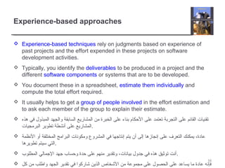 Experience-based approaches
 Experience-based techniques rely on judgments based on experience of
past projects and the effort expended in these projects on software
development activities.
 Typically, you identify the deliverables to be produced in a project and the
different software components or systems that are to be developed.
 You document these in a spreadsheet, estimate them individually and
compute the total effort required.
 It usually helps to get a group of people involved in the effort estimation and
to ask each member of the group to explain their estimate.
 ‫هذه‬ ‫في‬ ‫المبذول‬ ‫والجهد‬ ‫السابقة‬ ‫المشاريع‬ ‫من‬ ‫الخبرة‬ ‫على‬ ‫بناء‬ ‫الحكام‬ ‫على‬ ‫تعتمد‬ ‫التجربة‬ ‫على‬ ‫القائم‬ ‫تقنيات‬
‫البرمجيات‬ ‫تطوير‬ ‫أنشطة‬ ‫على‬ ‫.المشاريع‬
 ‫النظمة‬ ‫أو‬ ‫المختلفة‬ ‫البرامج‬ ‫ومكونات‬ ‫المشروع‬ ‫في‬ ‫إنتاجها‬ ‫يتم‬ ‫أن‬ ‫إلى‬ ‫إنجازها‬ ‫على‬ ‫التعرف‬ ‫يمكنك‬ ،‫عادة‬
‫تطويرها‬ ‫سيتم‬ ‫.التي‬
 ‫المطلوب‬ ‫الجمالي‬ ‫جهد‬ ‫وحساب‬ ‫حدة‬ ‫على‬ ‫منهم‬ ‫وتقدير‬ ،‫بيانات‬ ‫جدول‬ ‫في‬ ‫هذه‬ ‫توثيق‬ ‫.أنت‬
 ‫كل‬ ‫من‬ ‫واطلب‬ ‫الجهد‬ ‫تقدير‬ ‫في‬ ‫شاركوا‬ ‫الذين‬ ‫الشخاص‬ ‫من‬ ‫مجموعة‬ ‫على‬ ‫الحصول‬ ‫على‬ ‫يساعد‬ ‫ما‬ ‫عادة‬ ‫فإنه‬
34
 