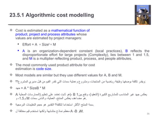 23.5.1 Algorithmic cost modelling
 Cost is estimated as a mathematical function of
product, project and process attributes whose
values are estimated by project managers:
 Effort = A ∗ SizeB
∗ M
 A is an organization-dependent constant (local practices), B reflects the
disproportionate effort for large projects (Complexity), lies between 1 and 1.5,
and M is a multiplier reflecting product, process, and people attributes.
 The most commonly used product attribute for cost
estimation is code size.
 Most models are similar but they use different values for A, B and M.
 ‫المشروع؟؟‬ ‫مديري‬ ‫قبل‬ ‫من‬ ‫القيم‬ ‫تقدر‬ ‫التي‬ ‫سمات‬ ‫وعملية‬ ‫ومشروع‬ ،‫المنتجات‬ ‫من‬ ‫رياضية‬ ‫وظيفة‬ ‫بوصفها‬ ‫تكلفة‬ ‫:ويقدر‬
 ‫جهد‬ = A * SizeB * M
 A ‫المحلية‬ ‫)الممارسات‬ ‫تنظيم‬ ‫على‬ ‫تعتمد‬ ‫ثابت‬ ‫،)هو‬ B ‫بين‬ ‫وتقع‬ ،(‫)التعقيد‬ ‫الكبيرة‬ ‫للمشاريع‬ ‫المتناسب‬ ‫غير‬ ‫جهد‬ ‫يعكس‬1
‫و‬1.5‫و‬ ، M ‫سمات‬ ‫والناس‬ ،‫العملية‬ ،‫المنتج‬ ‫يعكس‬ ‫مضاعف‬ ‫.هو‬
 ‫البرمجية‬ ‫التعليمات‬ ‫حجم‬ ‫هو‬ ‫التقدير‬ ‫لتكلفة؟‬ ‫استخداما‬ ‫الكثر‬ ‫المنتج‬ ‫.سمة‬
 ‫ل‬ ‫مختلفة‬ ‫قيم‬ ‫تستخدم‬ ‫ولكنها‬ ‫متشابهة‬ ‫نماذج‬ ‫معظم‬ A ،B ‫و‬M.
36
 