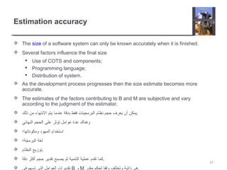 Estimation accuracy
 The size of a software system can only be known accurately when it is finished.
 Several factors influence the final size
 Use of COTS and components;
 Programming language;
 Distribution of system.
 As the development process progresses then the size estimate becomes more
accurate.
 The estimates of the factors contributing to B and M are subjective and vary
according to the judgment of the estimator.
 ‫ذلك‬ ‫من‬ ‫النتهاء‬ ‫يتم‬ ‫عندما‬ ‫بدقة‬ ‫فقط‬ ‫البرمجيات‬ ‫نظام‬ ‫حجم‬ ‫يعرف‬ ‫أن‬ ‫.يمكن‬
 ‫النهائي‬ ‫الحجم‬ ‫على‬ ‫تؤثر‬ ‫عوامل‬ ‫عدة‬ ‫وهناك‬
 ‫ومكوناتها؛‬ ‫المهود‬ ‫استخدام‬
 ‫البرمجة؛‬ ‫لغة‬
 ‫النظام‬ ‫.توزيع‬
 ‫دقة‬ ‫أكثر‬ ‫حجم‬ ‫تقدير‬ ‫يصبح‬ ‫ثم‬ ‫التنمية‬ ‫عملية‬ ‫تقدم‬ ‫.كما‬
 ‫في‬ ‫تسهم‬ ‫التي‬ ‫العوامل‬ ‫تقديرات‬ B ‫و‬ M ‫مقدر‬ ‫لحكم‬ ‫وفقا‬ ‫وتختلف‬ ‫ذاتية‬ ‫.هي‬
37
 