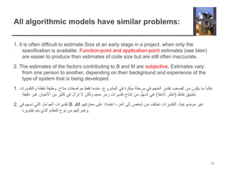 All algorithmic models have similar problems:
1. It is often difficult to estimate Size at an early stage in a project, when only the
specification is available. Function-point and application-point estimates (see later)
are easier to produce than estimates of code size but are still often inaccurate.
2. The estimates of the factors contributing to B and M are subjective. Estimates vary
from one person to another, depending on their background and experience of the
type of system that is being developed.
1. ‫والتقديرات‬ ‫نقطة‬ ‫وظيفة‬ .‫متاح‬ ‫مواصفات‬ ‫فقط‬ ‫عندما‬ ،‫المشروع‬ ‫في‬ ‫مبكرة‬ ‫مرحلة‬ ‫في‬ ‫الحجم‬ ‫تقدير‬ ‫الصعب‬ ‫من‬ ‫يكون‬ ‫ما‬ ‫غالبا‬
‫دقيقة‬ ‫غير‬ ‫الحيان‬ ‫من‬ ‫كثير‬ ‫في‬ ‫تزال‬ ‫ل‬ ‫ولكن‬ ‫حجم‬ ‫رمز‬ ‫تقديرات‬ ‫إنتاج‬ ‫من‬ ‫أسهل‬ ‫هي‬ (‫لحقا‬ ‫)انظر‬ ‫نقاط‬ ‫.تطبيق‬
2. ‫في‬ ‫تسهم‬ ‫التي‬ ‫العوامل‬ ‫تقديرات‬ B ‫و‬M ‫معارفهم‬ ‫على‬ ‫اعتمادا‬ ،‫آخر‬ ‫إلى‬ ‫شخص‬ ‫من‬ ‫تختلف‬ ‫التقديرات‬ .‫موضوعية‬ ‫غير‬
‫تطويره‬ ‫يتم‬ ‫الذي‬ ‫النظام‬ ‫نوع‬ ‫من‬ ‫.وخبراتهم‬
38
 