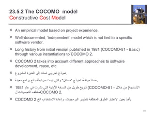 23.5.2 The COCOMO model
Constructive Cost Model
 An empirical model based on project experience.
 Well-documented, ‘independent’ model which is not tied to a specific
software vendor.
 Long history from initial version published in 1981 (COCOMO-81 - Basic)
through various instantiations to COCOMO 2.
 COCOMO 2 takes into account different approaches to software
development, reuse, etc.
 ‫المشروع‬ ‫الخبرة‬ ‫إلى‬ ‫تستند‬ ‫تجريبي‬ ‫.نموذج‬
 ‫معينة‬ ‫برامج‬ ‫بائع‬ ‫مرتبطة‬ ‫ليست‬ ‫والتي‬ "‫"مستقل‬ ‫نموذج‬ ،‫موثقة‬ ‫.حسنا‬
 ‫عام‬ ‫في‬ ‫نشرت‬ ‫التي‬ ‫الولية‬ ‫النسخة‬ ‫من‬ ‫طويل‬ ‫تاريخ‬1981 (COCOMO-81 - ‫خلل‬ ‫من‬ (‫الساسية‬
‫ل‬ ‫التجسيدات‬ ‫مختلف‬COCOMO 2.
 COCOMO 2 ‫الخ‬ ،‫الستخدام‬ ‫وإعادة‬ ،‫البرمجيات‬ ‫لتطوير‬ ‫المختلفة‬ ‫الطرق‬ ‫العتبار‬ ‫بعين‬ ‫يأخذ‬
39
 