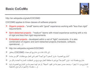 Basic CoCoMo
http://en.wikipedia.org/wiki/COCOMO
COCOMO applies to three classes of software projects:
 Organic projects - "small" teams with "good" experience working with "less than rigid"
requirements
 Semi-detached projects - "medium" teams with mixed experience working with a mix
of rigid and less than rigid requirements
 Embedded projects - developed within a set of "tight" constraints. It is also
combination of organic and semi-detached projects.(hardware, software,
operational, ...)
 http://en.wikipedia.org/wiki/COCOMO
 ‫وينطبق‬ COCOMO ‫البرمجيات‬ ‫مشاريع‬ ‫من‬ ‫فئات‬ ‫ثل ث‬ ‫:إلى‬
 ‫جامدة‬ ‫من‬ ‫"أقل‬ ‫متطلبات‬ ‫مع‬ ‫العمل‬ ‫في‬ ‫الخبرة‬ "‫"جيدة‬ ‫مع‬ "‫"صغيرة‬ ‫فرق‬ - ‫العضوية‬ ‫"مشاريع‬
 ‫من‬ ‫وأقل‬ ‫الجامدة‬ ‫الصارمة‬ ‫المتطلبات‬ ‫من‬ ‫مزيج‬ ‫مع‬ ‫العمل‬ ‫مختلطة‬ ‫تجربة‬ ‫مع‬ "‫"المتوسط‬ ‫فرق‬ - ‫شبه‬ ‫منفصلة‬ ‫مشاريع‬
 ‫وشبه‬ ‫العضوية‬ ‫المشاريع‬ ‫من‬ ‫مجموعة‬ ‫أيضا‬ ‫هو‬ ‫بل‬ ."‫"ضيقة‬ ‫القيود‬ ‫من‬ ‫مجموعة‬ ‫ضمن‬ ‫وضعت‬ - ‫يتجزأ‬ ‫ل‬ ‫جزءا‬ ‫المشاريع‬
‫والتشغيلية‬ ‫والبرامج‬ ‫)الجهزة‬ .‫منفصلة‬ ،...) 40
 