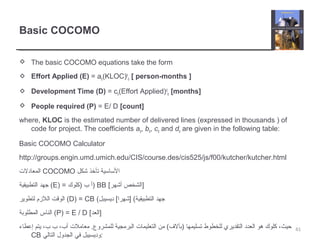Basic COCOMO
 The basic COCOMO equations take the form
 Effort Applied (E) = ab(KLOC)b
b [ person-months ]
 Development Time (D) = cb(Effort Applied)d
b [months]
 People required (P) = E/ D [count]
where, KLOC is the estimated number of delivered lines (expressed in thousands ) of
code for project. The coefficients ab, bb, cb and db are given in the following table:
Basic COCOMO Calculator
http://groups.engin.umd.umich.edu/CIS/course.des/cis525/js/f00/kutcher/kutcher.html
‫المعادلت‬ COCOMO ‫شكل‬ ‫تأخذ‬ ‫الساسية‬
‫التطبيقية‬ ‫جهد‬ (E) = ‫)كلوك‬ ‫ب‬ ‫)أ‬ BB [‫أشهر‬ ‫]الشخص‬
‫لتطوير‬ ‫اللزم‬ ‫الوقت‬ (D) = CB (‫ديسيبل‬ [‫]شهرا‬ (‫التطبيقية‬ ‫جهد‬
‫المطلوبة‬ ‫الناس‬ (P) = E / D [‫]العد‬
‫إعطاء‬ ‫يتم‬ ،‫ب‬ ‫ب‬ ،‫أب‬ ‫معاملت‬ .‫للمشروع‬ ‫البرمجية‬ ‫التعليمات‬ ‫من‬ (‫)بآلف‬ ‫تسليمها‬ ‫للخطوط‬ ‫التقديري‬ ‫العدد‬ ‫هو‬ ‫كلوك‬ ،‫حيث‬
CB ‫التالي‬ ‫الجدول‬ ‫في‬ ‫:وديسيبل‬
41
 