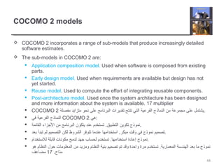 COCOMO 2 models
 COCOMO 2 incorporates a range of sub-models that produce increasingly detailed
software estimates.
 The sub-models in COCOMO 2 are:
 Application composition model. Used when software is composed from existing
parts.
 Early design model. Used when requirements are available but design has not
yet started.
 Reuse model. Used to compute the effort of integrating reusable components.
 Post-architecture model. Used once the system architecture has been designed
and more information about the system is available. 17 multiplier
 COCOMO 2 ‫مفصلة‬ ‫متزايد‬ ‫نحو‬ ‫على‬ ‫البرنامج‬ ‫تقديرات‬ ‫تنتج‬ ‫التي‬ ‫الفرعية‬ ‫النماذج‬ ‫من‬ ‫مجموعة‬ ‫على‬ ‫.يشتمل‬
 ‫في‬ ‫الفرعية‬ ‫النماذج‬ COCOMO 2 ‫:هي‬
 ‫القائمة‬ ‫الجزاء‬ ‫من‬ ‫البرنامج‬ ‫يتكون‬ ‫عند‬ ‫تستخدم‬ .‫التطبيق‬ ‫تكوين‬ ‫.نموذج‬
 ‫بعد‬ ‫تبدأ‬ ‫لم‬ ‫التصميم‬ ‫لكن‬ ‫الشروط‬ ‫تتوفر‬ ‫عندما‬ ‫استخدامها‬ .‫مبكر‬ ‫وقت‬ ‫في‬ ‫نموذج‬ ‫.تصميم‬
 ‫للستخدام‬ ‫قابلة‬ ‫مكونات‬ ‫لدمج‬ ‫جهد‬ ‫لحساب‬ ‫تستخدم‬ .‫استخدامها‬ ‫إعادة‬ ‫.نموذج‬
 ‫هو‬ ‫النظام‬ ‫حول‬ ‫المعلومات‬ ‫من‬ ‫ومزيد‬ ‫النظام‬ ‫بنية‬ ‫تصميم‬ ‫تم‬ ‫وقد‬ ‫واحدة‬ ‫مرة‬ ‫تستخدم‬ .‫المعمارية‬ ‫الهندسة‬ ‫بعد‬ ‫ما‬ ‫نموذج‬
.‫متاح‬17‫مضاعف‬
44
 