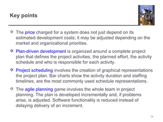 Key points
 The price charged for a system does not just depend on its
estimated development costs; it may be adjusted depending on the
market and organizational priorities.
 Plan-driven development is organized around a complete project
plan that defines the project activities, the planned effort, the activity
schedule and who is responsible for each activity.
 Project scheduling involves the creation of graphical representations
the project plan. Bar charts show the activity duration and staffing
timelines, are the most commonly used schedule representations.
 The agile planning game involves the whole team in project
planning. The plan is developed incrementally and, if problems
arise, is adjusted. Software functionality is reduced instead of
delaying delivery of an increment.
58
 