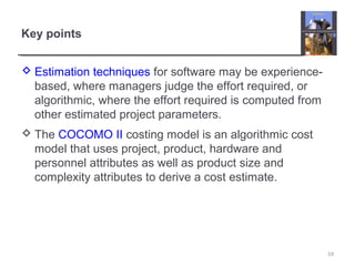 Key points
 Estimation techniques for software may be experience-
based, where managers judge the effort required, or
algorithmic, where the effort required is computed from
other estimated project parameters.
 The COCOMO II costing model is an algorithmic cost
model that uses project, product, hardware and
personnel attributes as well as product size and
complexity attributes to derive a cost estimate.
59
 