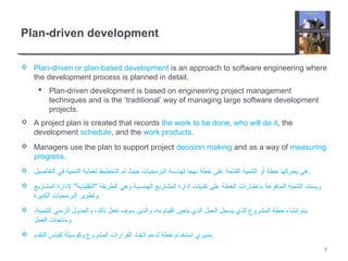 Plan-driven development
 Plan-driven or plan-based development is an approach to software engineering where
the development process is planned in detail.
 Plan-driven development is based on engineering project management
techniques and is the ‘traditional’ way of managing large software development
projects.
 A project plan is created that records the work to be done, who will do it, the
development schedule, and the work products.
 Managers use the plan to support project decision making and as a way of measuring
progress.
 ‫التفاصيل‬ ‫في‬ ‫التنمية‬ ‫لعملية‬ ‫التخطيط‬ ‫تم‬ ‫حيث‬ ‫البرمجيات‬ ‫لهندسة‬ ‫نهجا‬ ‫خطة‬ ‫على‬ ‫القائمة‬ ‫التنمية‬ ‫أو‬ ‫خطة‬ ‫يحركها‬ ‫.هي‬
 ‫المشاريع‬ ‫لدارة‬ "‫"التقليدية‬ ‫الطريقة‬ ‫وهي‬ ‫الهندسية‬ ‫المشاريع‬ ‫إدارة‬ ‫تقنيات‬ ‫على‬ ‫الخطة‬ ‫باعتبارات‬ ‫المدفوعة‬ ‫التنمية‬ ‫ويستند‬
‫الكبيرة‬ ‫البرمجيات‬ ‫.وتطوير‬
 ،‫التنمية‬ ‫الزمني‬ ‫والجدول‬ ،‫ذلك‬ ‫نفعل‬ ‫سوف‬ ‫والذين‬ ،‫به‬ ‫القيام‬ ‫يتعين‬ ‫الذي‬ ‫العمل‬ ‫يسجل‬ ‫الذي‬ ‫المشروع‬ ‫خطة‬ ‫إنشاء‬ ‫يتم‬
‫العمل‬ ‫.ومنتجات‬
 ‫التقدم‬ ‫لقياس‬ ‫وكوسيلة‬ ‫المشروع‬ ‫القرارات‬ ‫اتخاذ‬ ‫لدعم‬ ‫خطة‬ ‫استخدام‬ ‫.مديري‬
9
 
