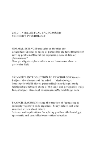 CH. 3- INTELLECTUAL BACKGROUND
SKINNER’S PSYCHOLOGY
NORMAL SCIENCEParadigms or theories are
developedHypotheses based of paradigms are testedUseful for
solving problems?Useful for explaining current data or
phenomenon?
New paradigms replace others as we learn more about a
particular field
SKINNER’S INTRODUCTION TO PSYCHOLOGYWundt-
Subject: the elements of the mind Methodology:
introspectionGallSubject: personalityMethodology: study
relationships between shape of the skull and personality traits
JamesSubject: stream of consciousnessMethodology: none
FRANCIS BACONCriticized the practice of “appealing to
authority” to prove ones argument Study nature, not what
someone writes about nature
Science and implications for solving problemsMethodology:
systematic and controlled observationinduction
 