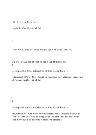 CH. 8: Black Families
Ingrid L. Cockhren, M.Ed
1
How would you describe the makeup of your family??
We will cover all of that in the next 25 minutes!
2
Demographic Characteristics of The Black Family
Estimated 30% of U.S. families conform to traditional structure
of father, mother, & child
3
Demographic Characteristics of The Black Family
Proportion of AAs who live in heterosexual, married coupled
families has declined sharply over the last few decades such
that marriage has become a minority lifestyle
 