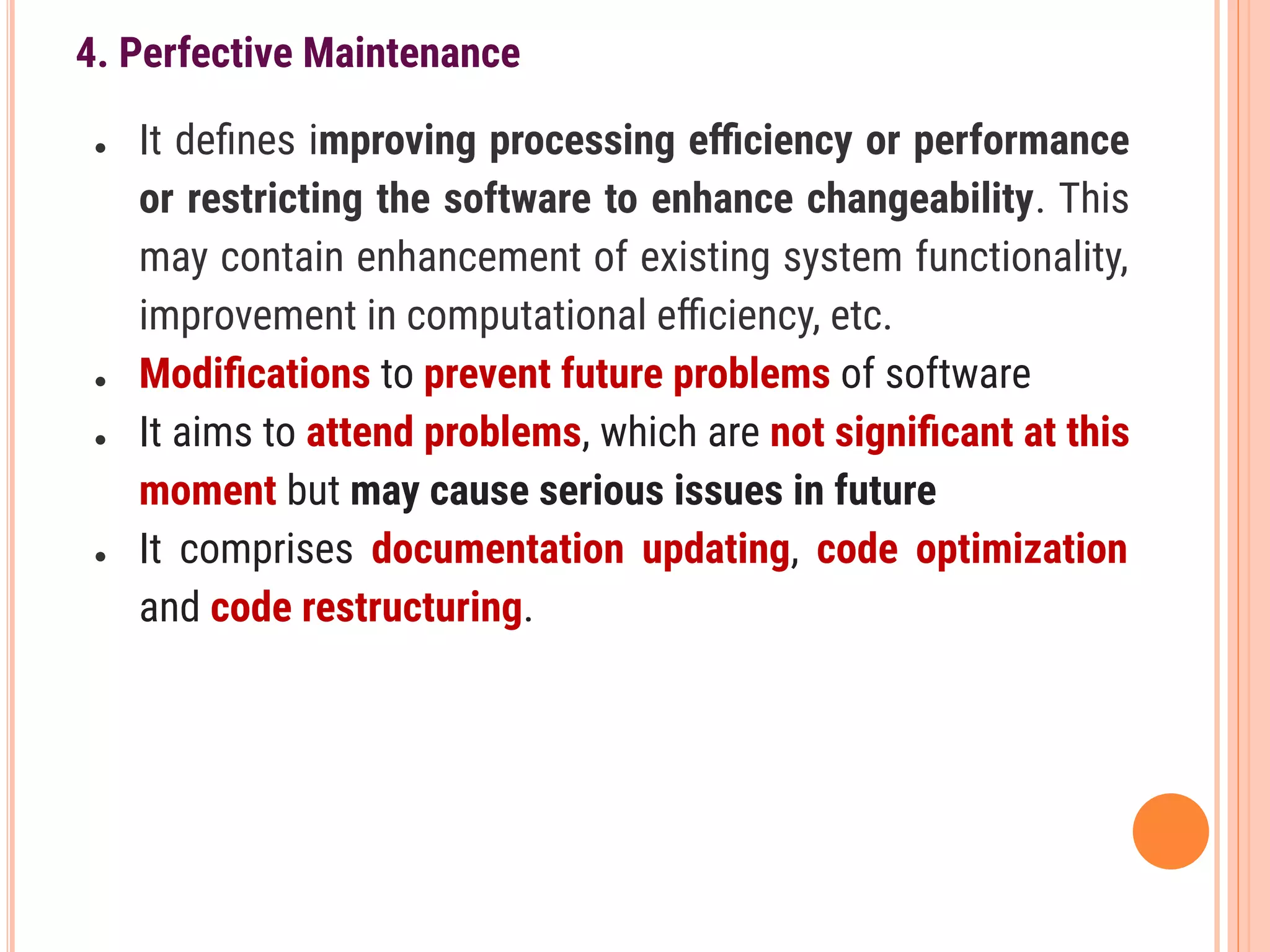 4. Perfective Maintenance
● It deﬁnes improving processing eﬃciency or performance
or restricting the software to enhance changeability. This
may contain enhancement of existing system functionality,
improvement in computational eﬃciency, etc.
● Modiﬁcations to prevent future problems of software
● It aims to attend problems, which are not signiﬁcant at this
moment but may cause serious issues in future
● It comprises documentation updating, code optimization
and code restructuring.
 