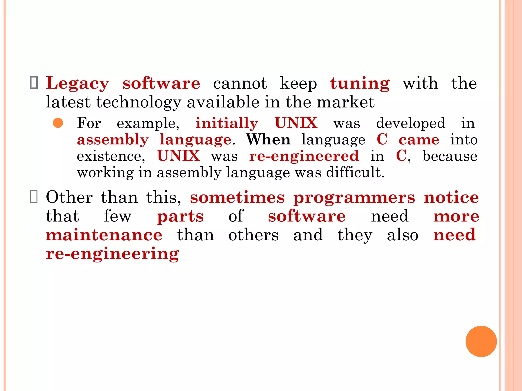Legacy software cannot keep tuning with the
latest technology available in the market
⚫ For example, initially UNIX was developed in
assembly language. When language C came into
existence, UNIX was re-engineered in C, because
working in assembly language was difficult.
Other than this, sometimes programmers notice
that few parts of software need more
maintenance than others and they also need
re-engineering
 