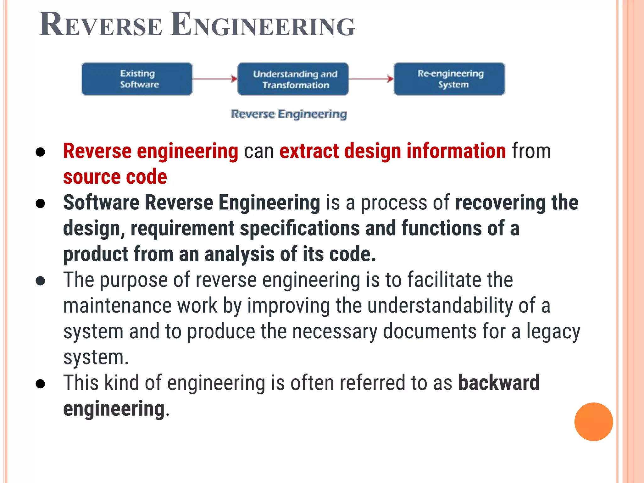REVERSE ENGINEERING
● Reverse engineering can extract design information from
source code
● Software Reverse Engineering is a process of recovering the
design, requirement speciﬁcations and functions of a
product from an analysis of its code.
● The purpose of reverse engineering is to facilitate the
maintenance work by improving the understandability of a
system and to produce the necessary documents for a legacy
system.
● This kind of engineering is often referred to as backward
engineering.
 