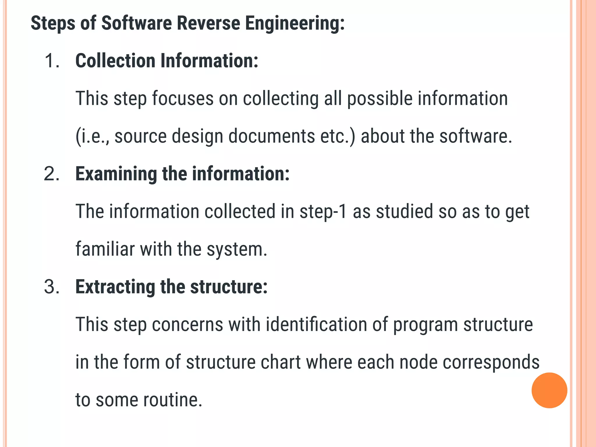 Steps of Software Reverse Engineering:
1. Collection Information:
This step focuses on collecting all possible information
(i.e., source design documents etc.) about the software.
2. Examining the information:
The information collected in step-1 as studied so as to get
familiar with the system.
3. Extracting the structure:
This step concerns with identiﬁcation of program structure
in the form of structure chart where each node corresponds
to some routine.
 