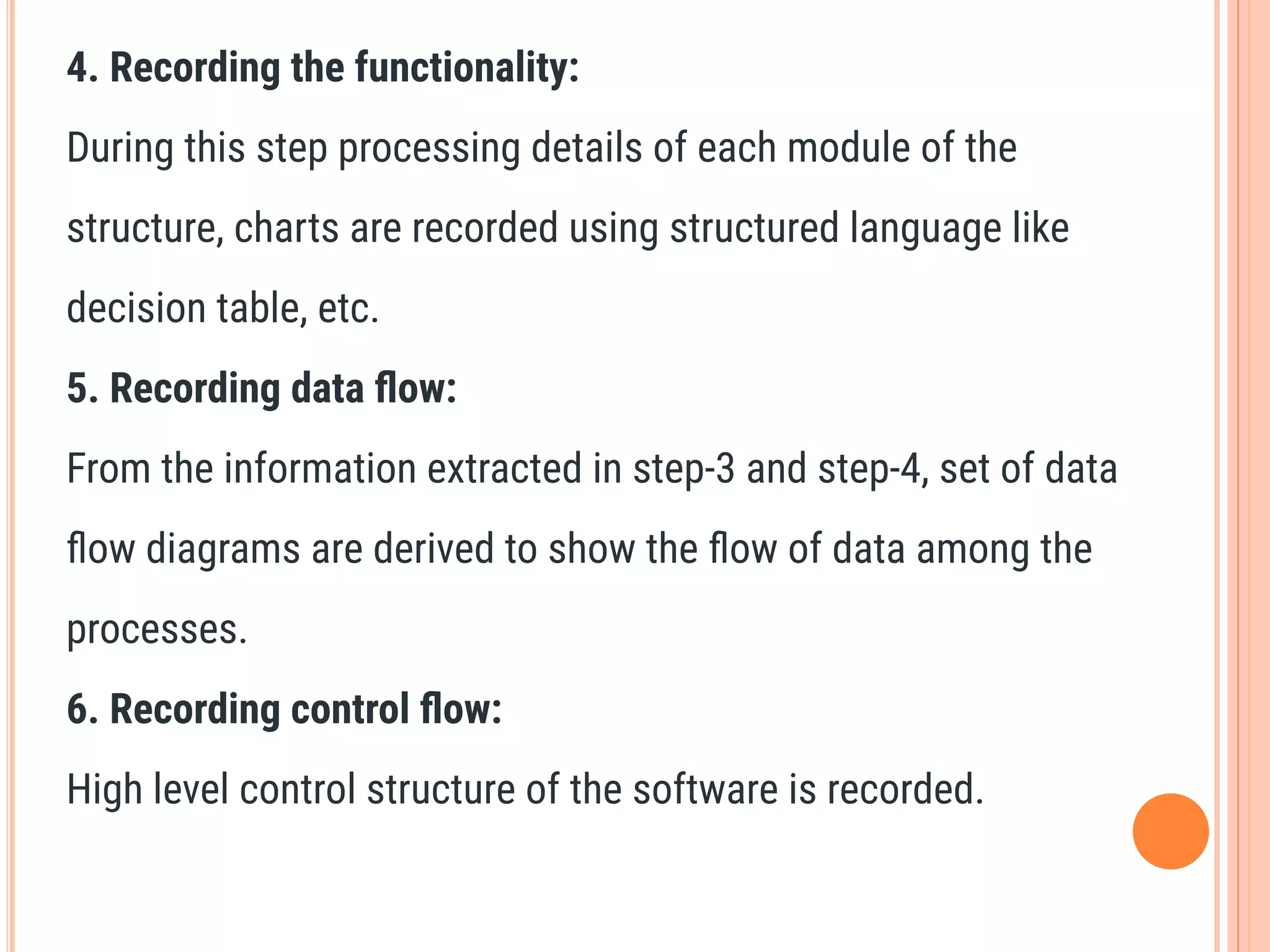 4. Recording the functionality:
During this step processing details of each module of the
structure, charts are recorded using structured language like
decision table, etc.
5. Recording data ﬂow:
From the information extracted in step-3 and step-4, set of data
ﬂow diagrams are derived to show the ﬂow of data among the
processes.
6. Recording control ﬂow:
High level control structure of the software is recorded.
 