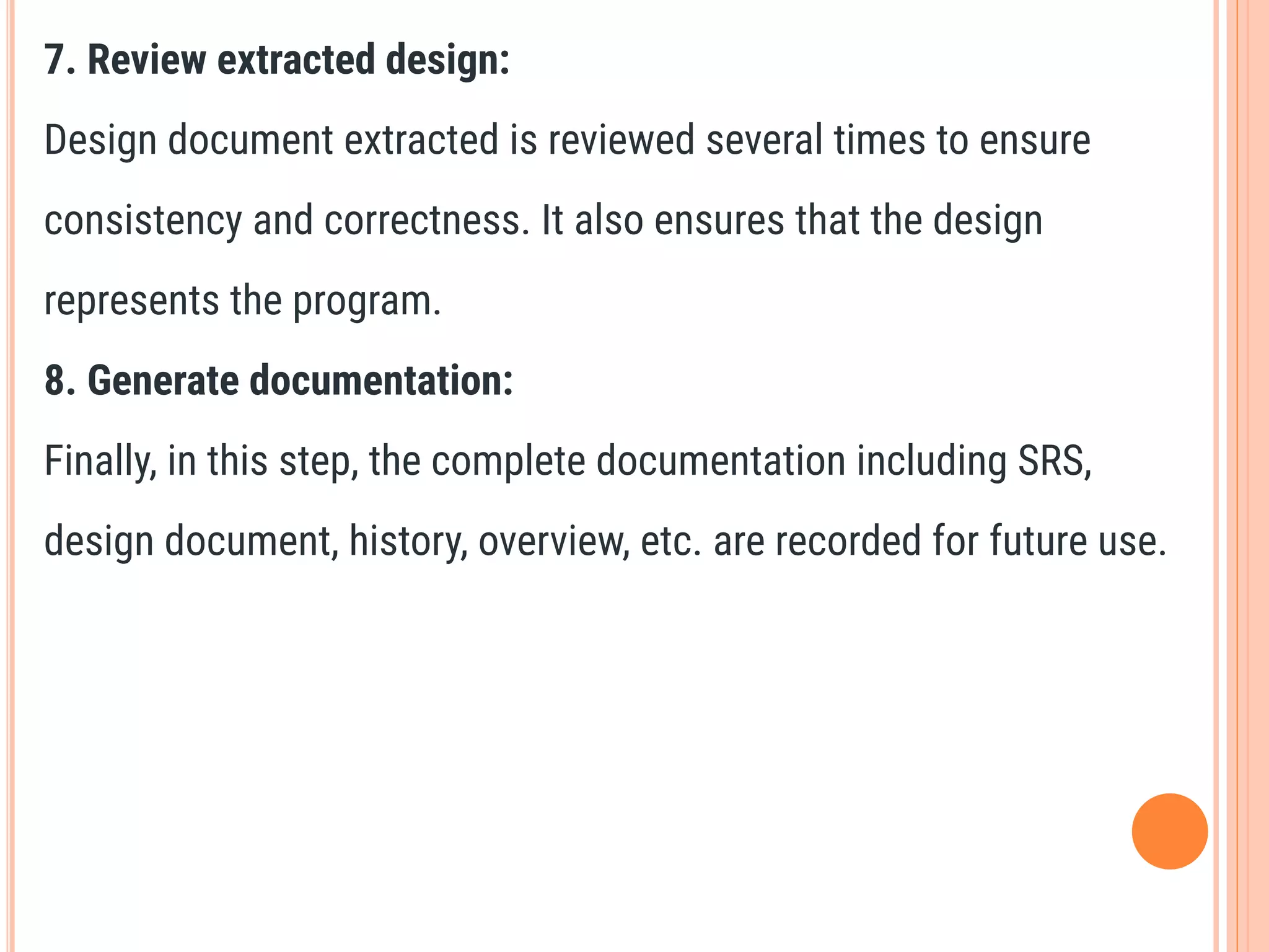7. Review extracted design:
Design document extracted is reviewed several times to ensure
consistency and correctness. It also ensures that the design
represents the program.
8. Generate documentation:
Finally, in this step, the complete documentation including SRS,
design document, history, overview, etc. are recorded for future use.
 
