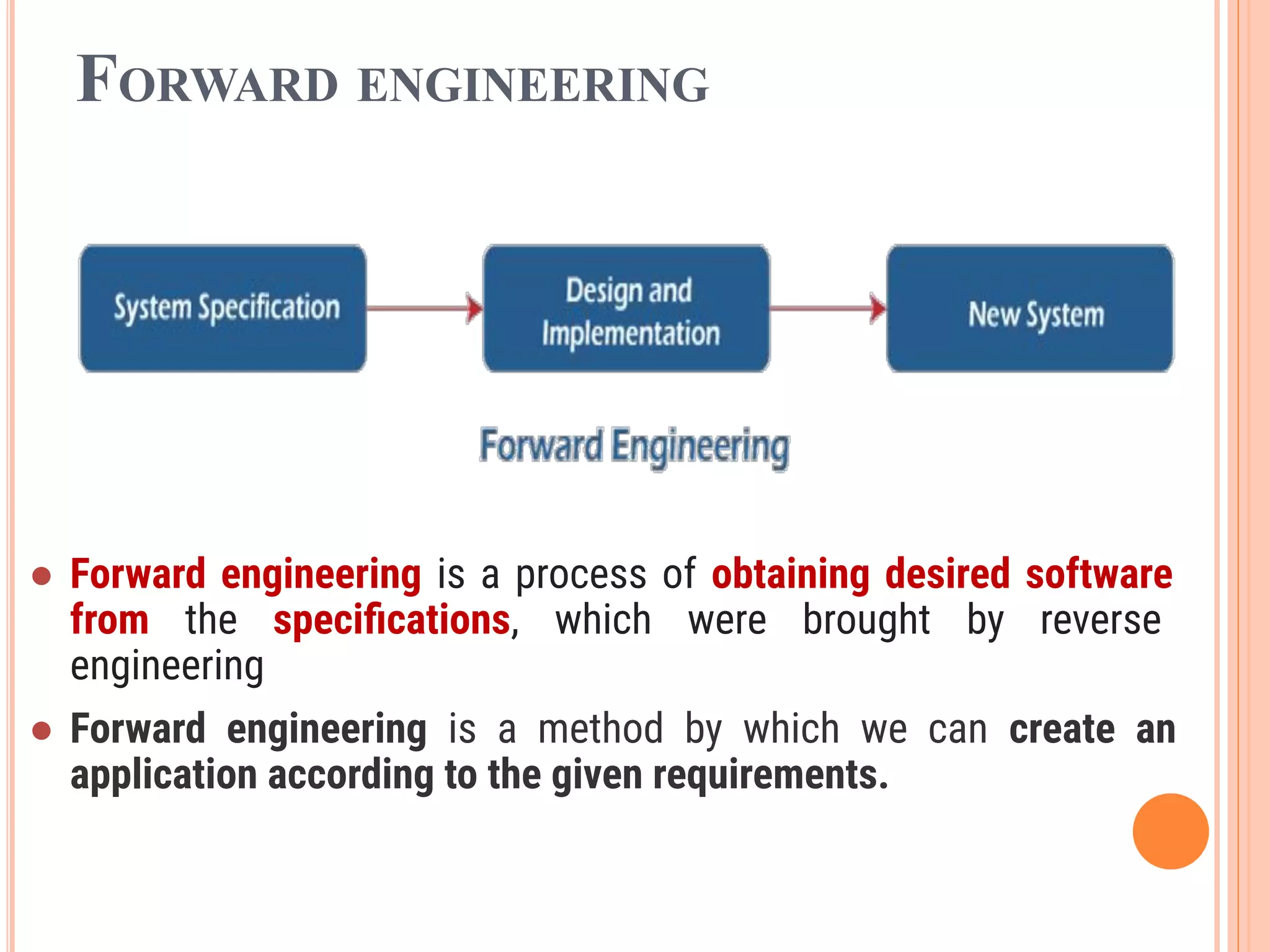 FORWARD ENGINEERING
● Forward engineering is a process of obtaining desired software
from the speciﬁcations, which were brought by reverse
engineering
● Forward engineering is a method by which we can create an
application according to the given requirements.
 