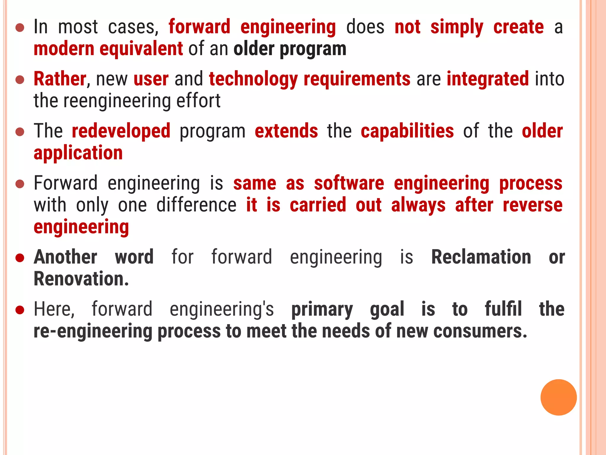 ● In most cases, forward engineering does not simply create a
modern equivalent of an older program
● Rather, new user and technology requirements are integrated into
the reengineering effort
● The redeveloped program extends the capabilities of the older
application
● Forward engineering is same as software engineering process
with only one difference it is carried out always after reverse
engineering
● Another word for forward engineering is Reclamation or
Renovation.
● Here, forward engineering's primary goal is to fulﬁl the
re-engineering process to meet the needs of new consumers.
 