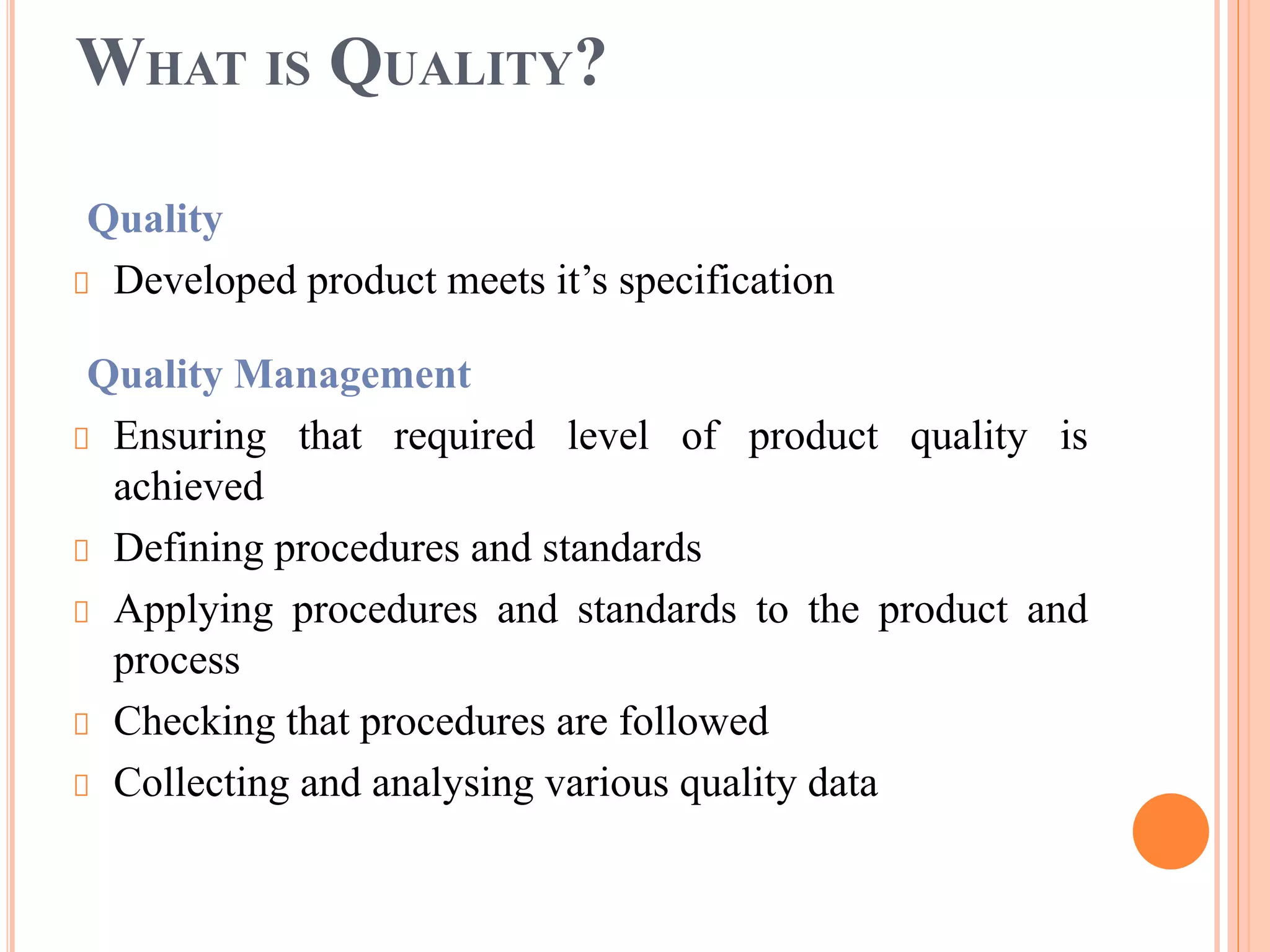 WHAT IS QUALITY?
Quality
Developed product meets it’s specification
Quality Management
Ensuring that required level of product quality is
achieved
Defining procedures and standards
Applying procedures and standards to the product and
process
Checking that procedures are followed
Collecting and analysing various quality data
 