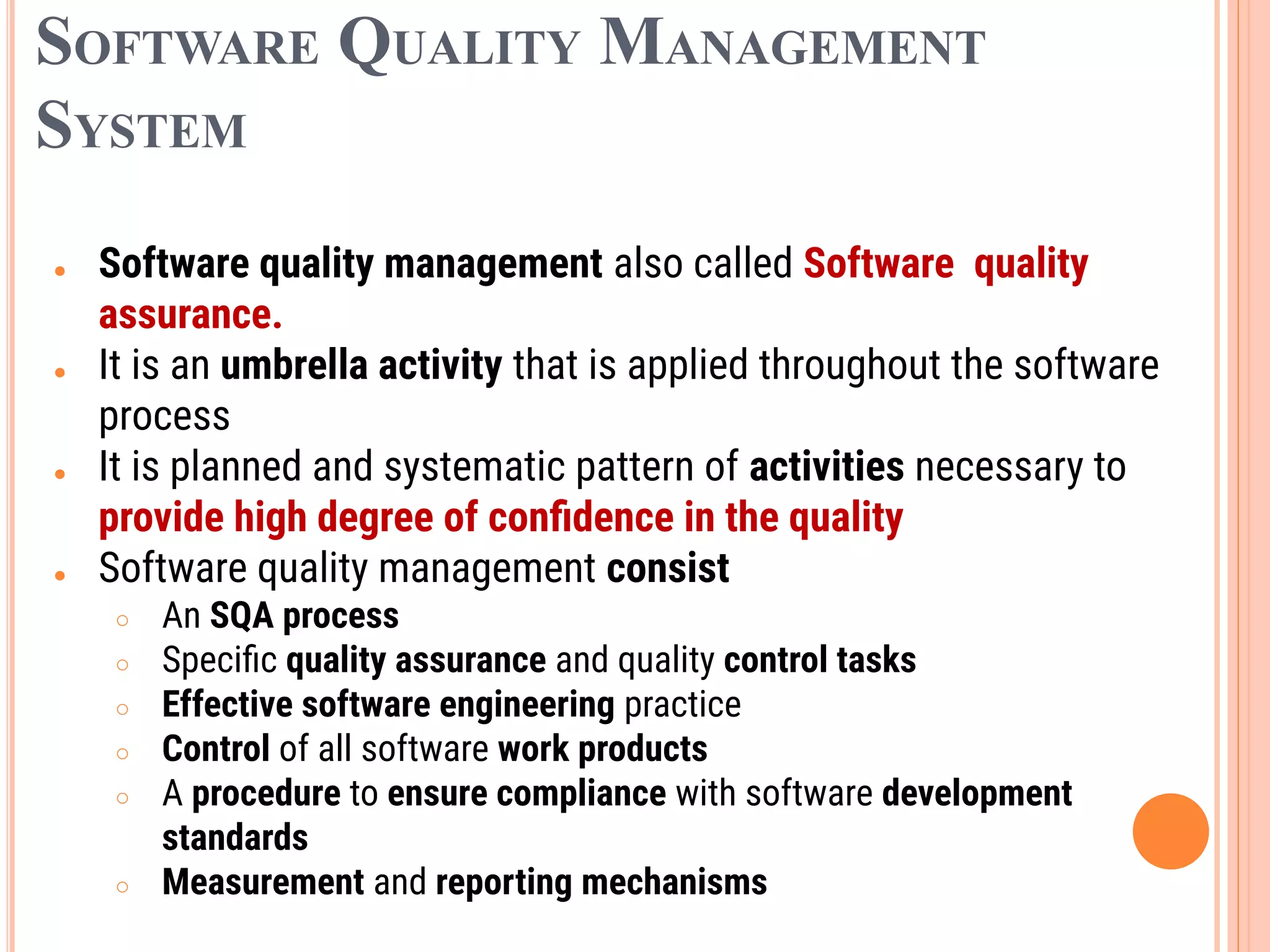 SOFTWARE QUALITY MANAGEMENT
SYSTEM
● Software quality management also called Software quality
assurance.
● It is an umbrella activity that is applied throughout the software
process
● It is planned and systematic pattern of activities necessary to
provide high degree of conﬁdence in the quality
● Software quality management consist
○ An SQA process
○ Speciﬁc quality assurance and quality control tasks
○ Effective software engineering practice
○ Control of all software work products
○ A procedure to ensure compliance with software development
standards
○ Measurement and reporting mechanisms
 