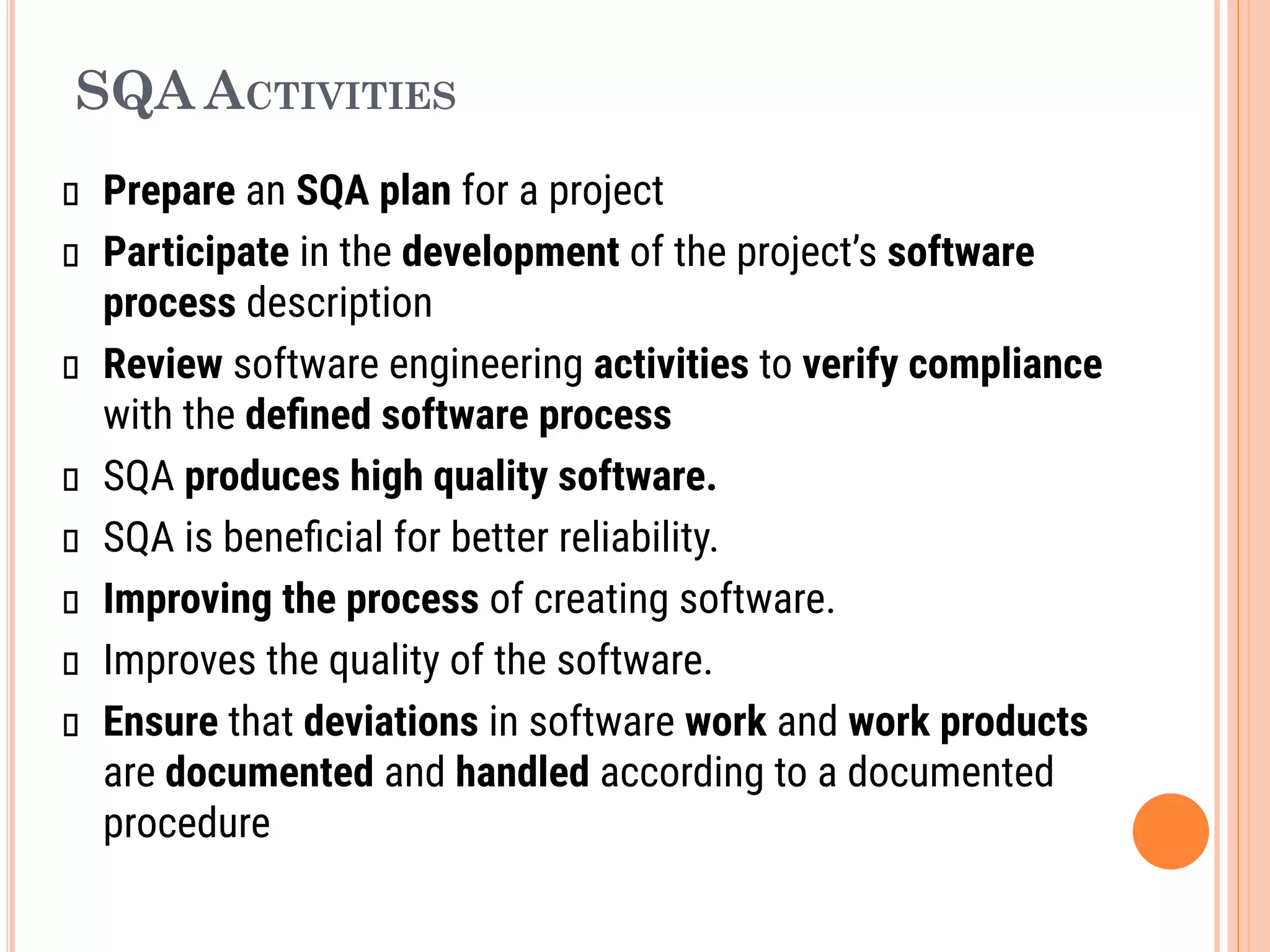 SQA ACTIVITIES
Prepare an SQA plan for a project
Participate in the development of the project’s software
process description
Review software engineering activities to verify compliance
with the deﬁned software process
SQA produces high quality software.
SQA is beneﬁcial for better reliability.
Improving the process of creating software.
Improves the quality of the software.
Ensure that deviations in software work and work products
are documented and handled according to a documented
procedure
 