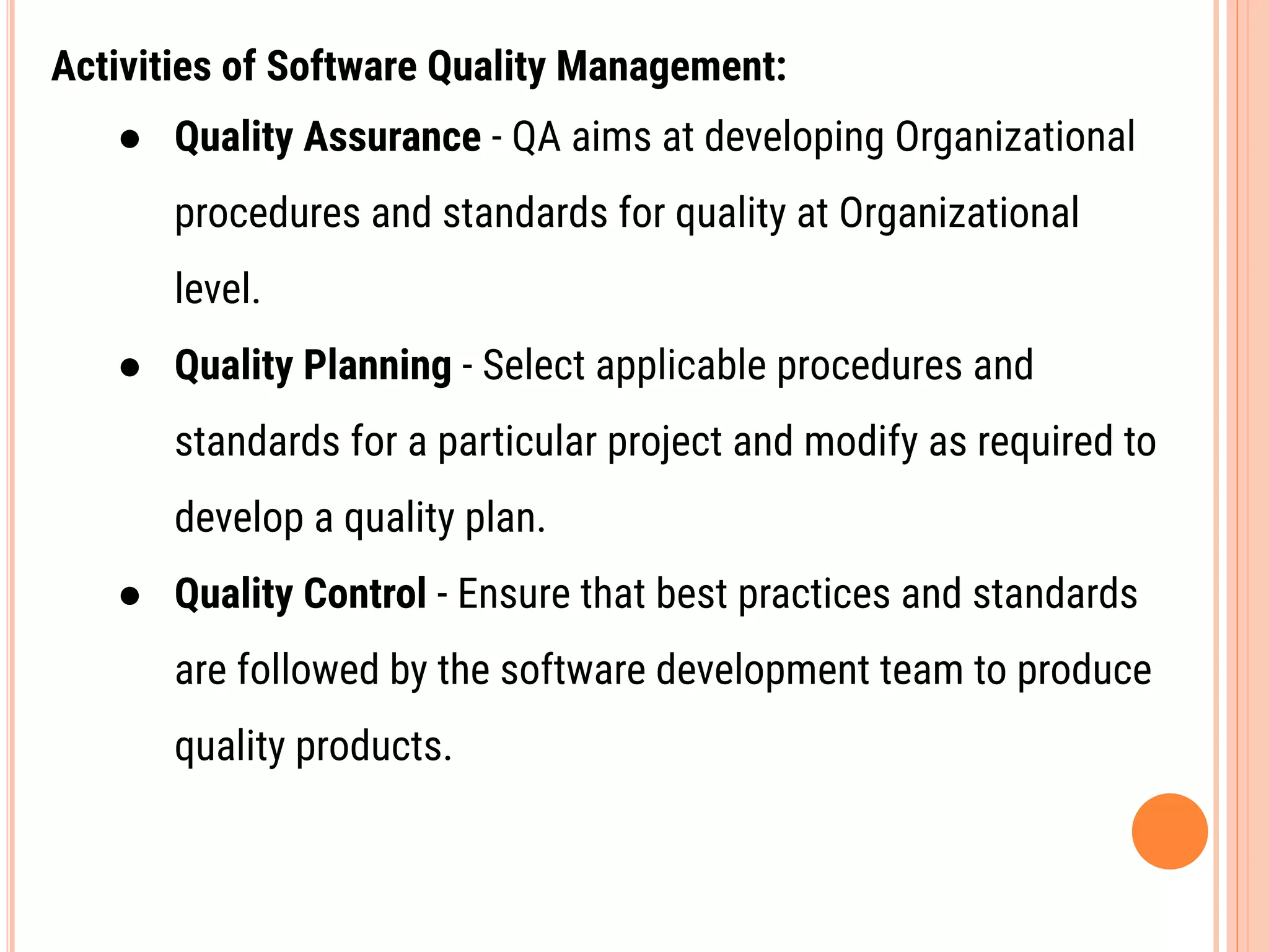 Activities of Software Quality Management:
● Quality Assurance - QA aims at developing Organizational
procedures and standards for quality at Organizational
level.
● Quality Planning - Select applicable procedures and
standards for a particular project and modify as required to
develop a quality plan.
● Quality Control - Ensure that best practices and standards
are followed by the software development team to produce
quality products.
 