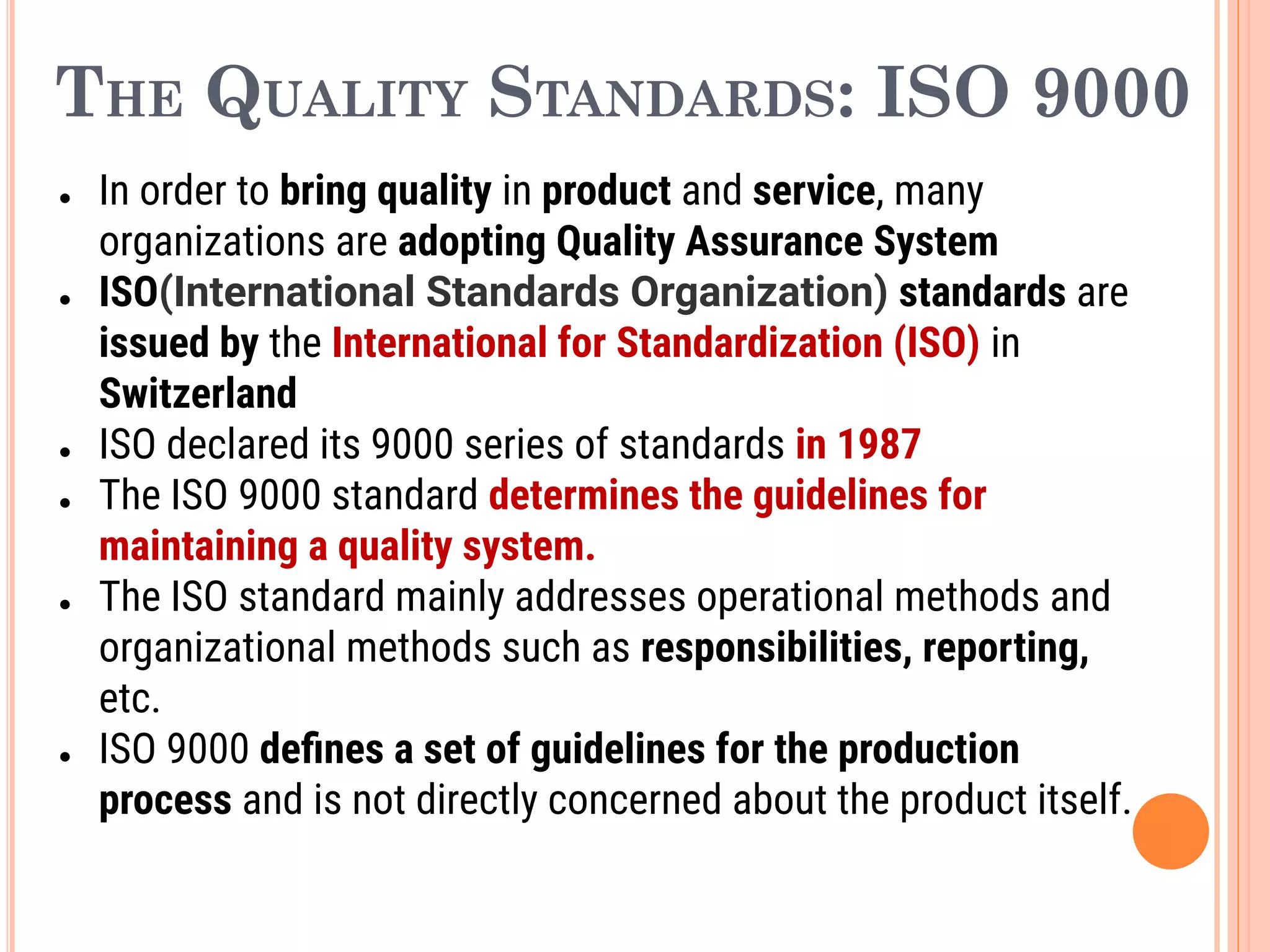 THE QUALITY STANDARDS: ISO 9000
● In order to bring quality in product and service, many
organizations are adopting Quality Assurance System
● ISO(International Standards Organization) standards are
issued by the International for Standardization (ISO) in
Switzerland
● ISO declared its 9000 series of standards in 1987
● The ISO 9000 standard determines the guidelines for
maintaining a quality system.
● The ISO standard mainly addresses operational methods and
organizational methods such as responsibilities, reporting,
etc.
● ISO 9000 deﬁnes a set of guidelines for the production
process and is not directly concerned about the product itself.
 