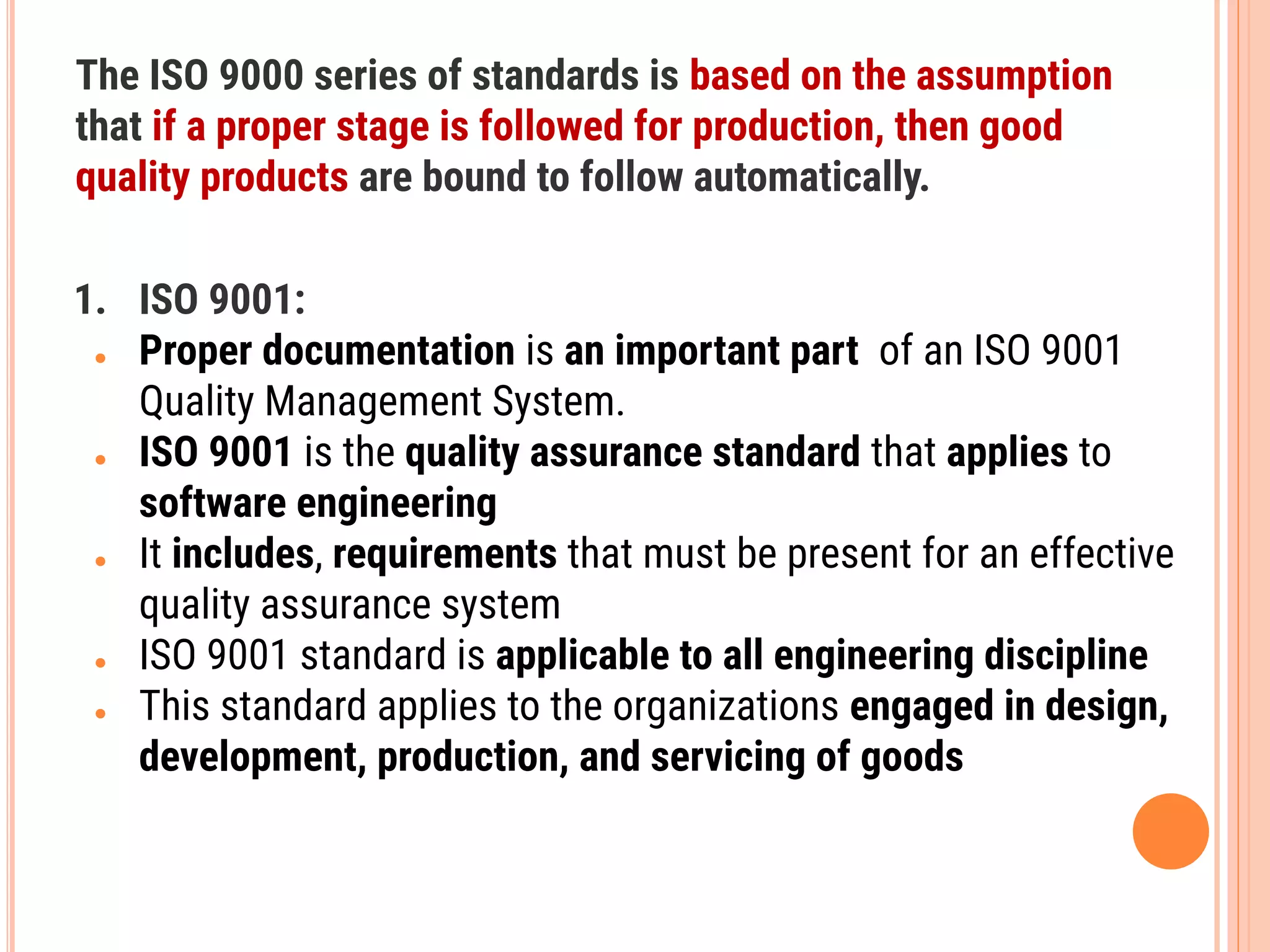The ISO 9000 series of standards is based on the assumption
that if a proper stage is followed for production, then good
quality products are bound to follow automatically.
1. ISO 9001:
● Proper documentation is an important part of an ISO 9001
Quality Management System.
● ISO 9001 is the quality assurance standard that applies to
software engineering
● It includes, requirements that must be present for an effective
quality assurance system
● ISO 9001 standard is applicable to all engineering discipline
● This standard applies to the organizations engaged in design,
development, production, and servicing of goods
 