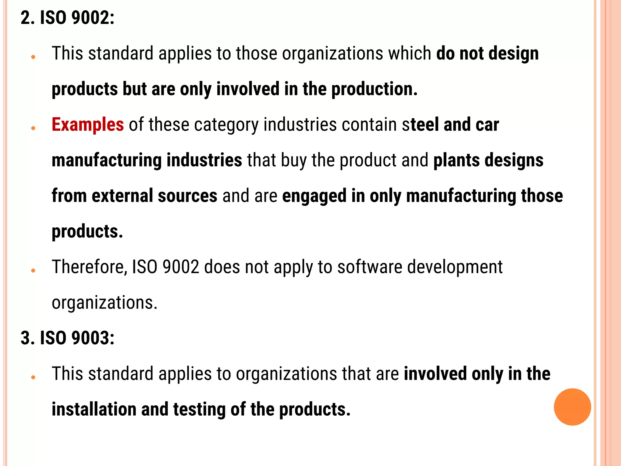 2. ISO 9002:
● This standard applies to those organizations which do not design
products but are only involved in the production.
● Examples of these category industries contain steel and car
manufacturing industries that buy the product and plants designs
from external sources and are engaged in only manufacturing those
products.
● Therefore, ISO 9002 does not apply to software development
organizations.
3. ISO 9003:
● This standard applies to organizations that are involved only in the
installation and testing of the products.
 