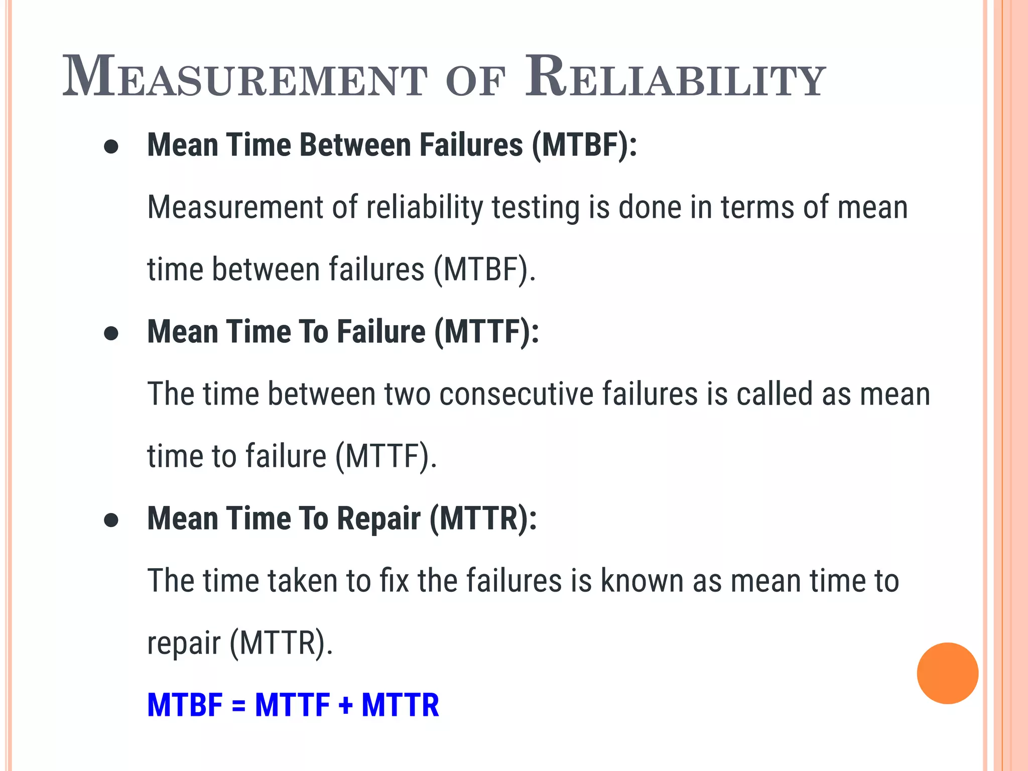 MEASUREMENT OF RELIABILITY
● Mean Time Between Failures (MTBF):
Measurement of reliability testing is done in terms of mean
time between failures (MTBF).
● Mean Time To Failure (MTTF):
The time between two consecutive failures is called as mean
time to failure (MTTF).
● Mean Time To Repair (MTTR):
The time taken to ﬁx the failures is known as mean time to
repair (MTTR).
MTBF = MTTF + MTTR
 