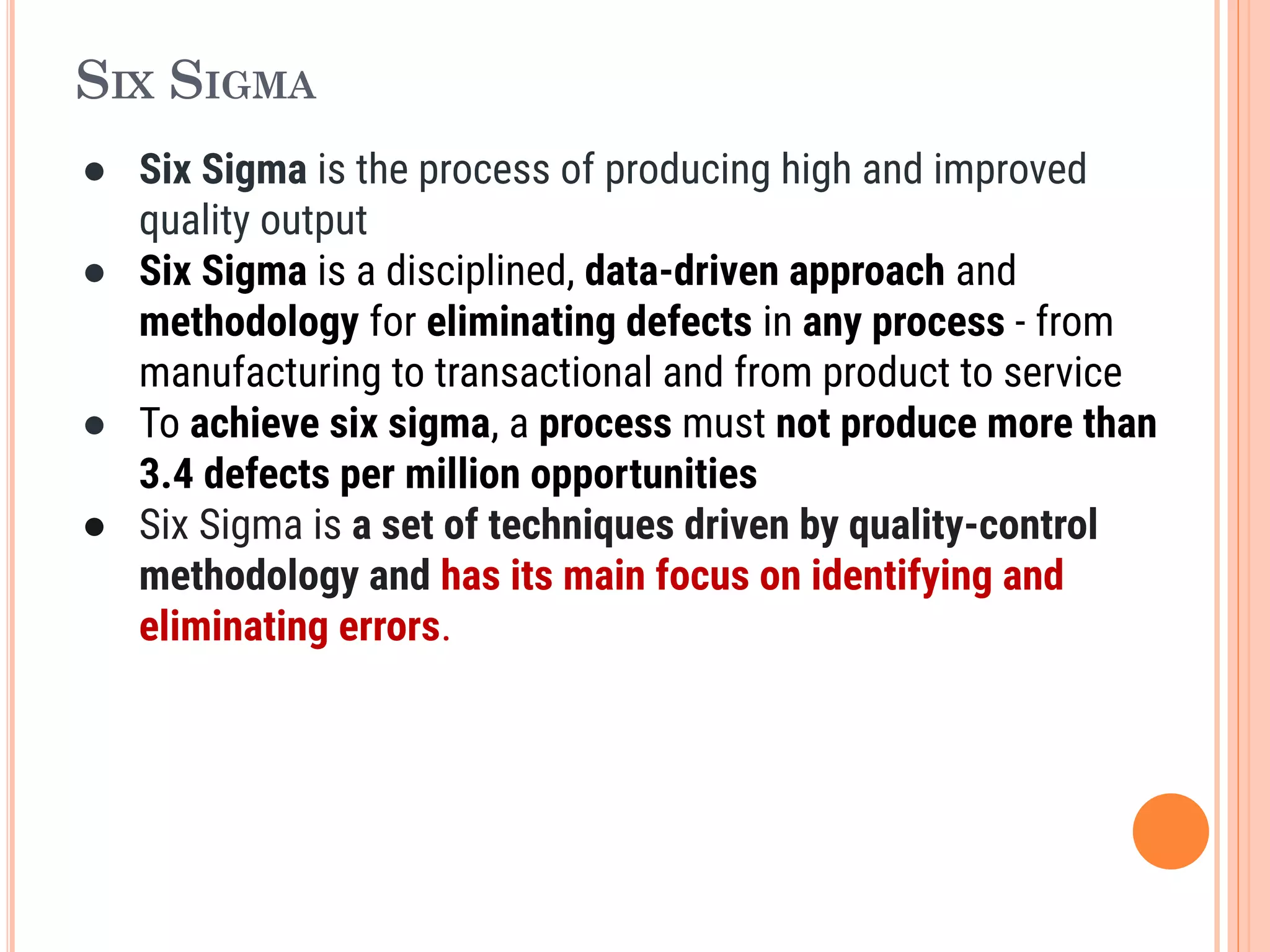 SIX SIGMA
● Six Sigma is the process of producing high and improved
quality output
● Six Sigma is a disciplined, data-driven approach and
methodology for eliminating defects in any process - from
manufacturing to transactional and from product to service
● To achieve six sigma, a process must not produce more than
3.4 defects per million opportunities
● Six Sigma is a set of techniques driven by quality-control
methodology and has its main focus on identifying and
eliminating errors.
 