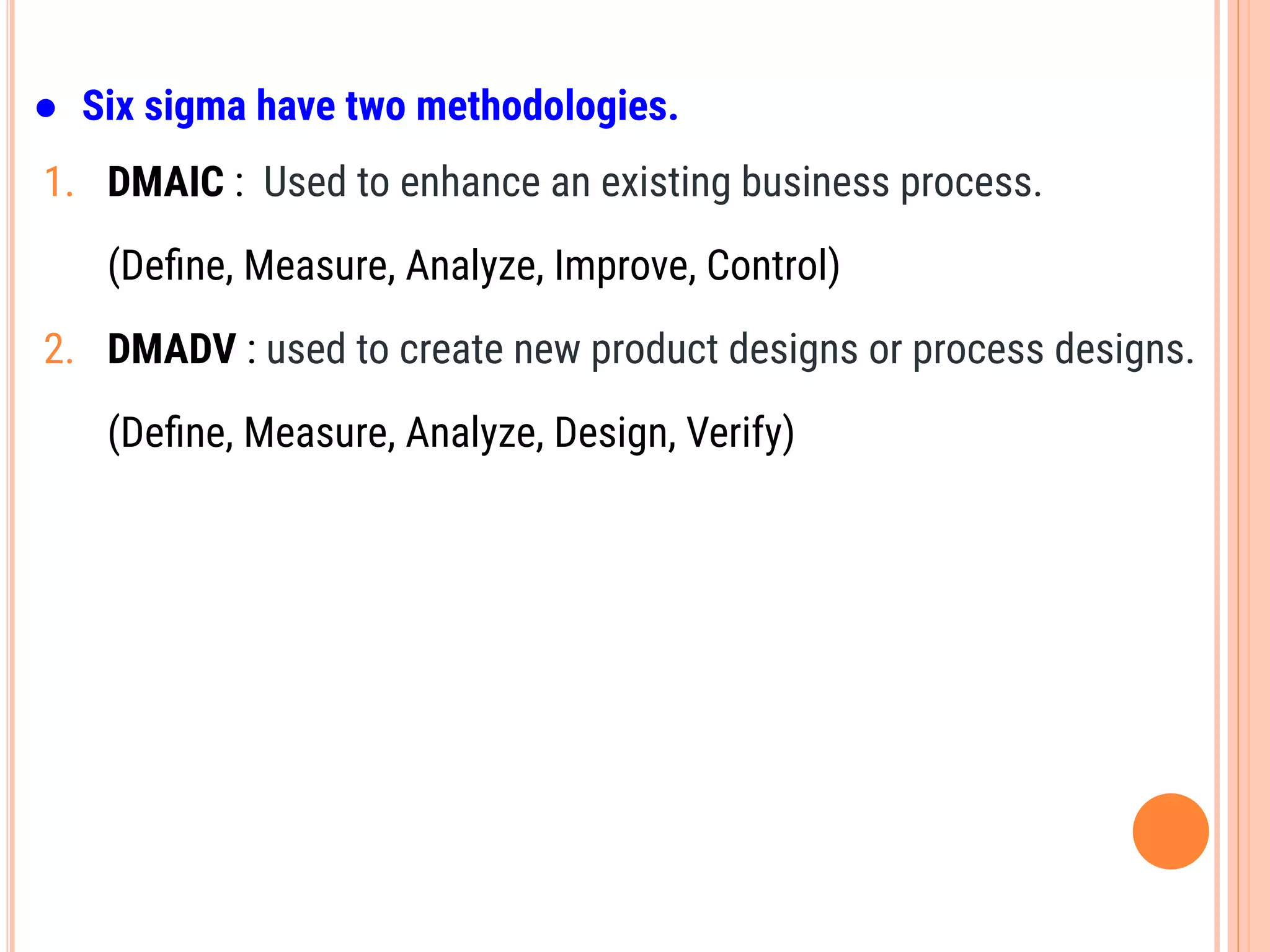 ● Six sigma have two methodologies.
1. DMAIC : Used to enhance an existing business process.
(Deﬁne, Measure, Analyze, Improve, Control)
2. DMADV : used to create new product designs or process designs.
(Deﬁne, Measure, Analyze, Design, Verify)
 