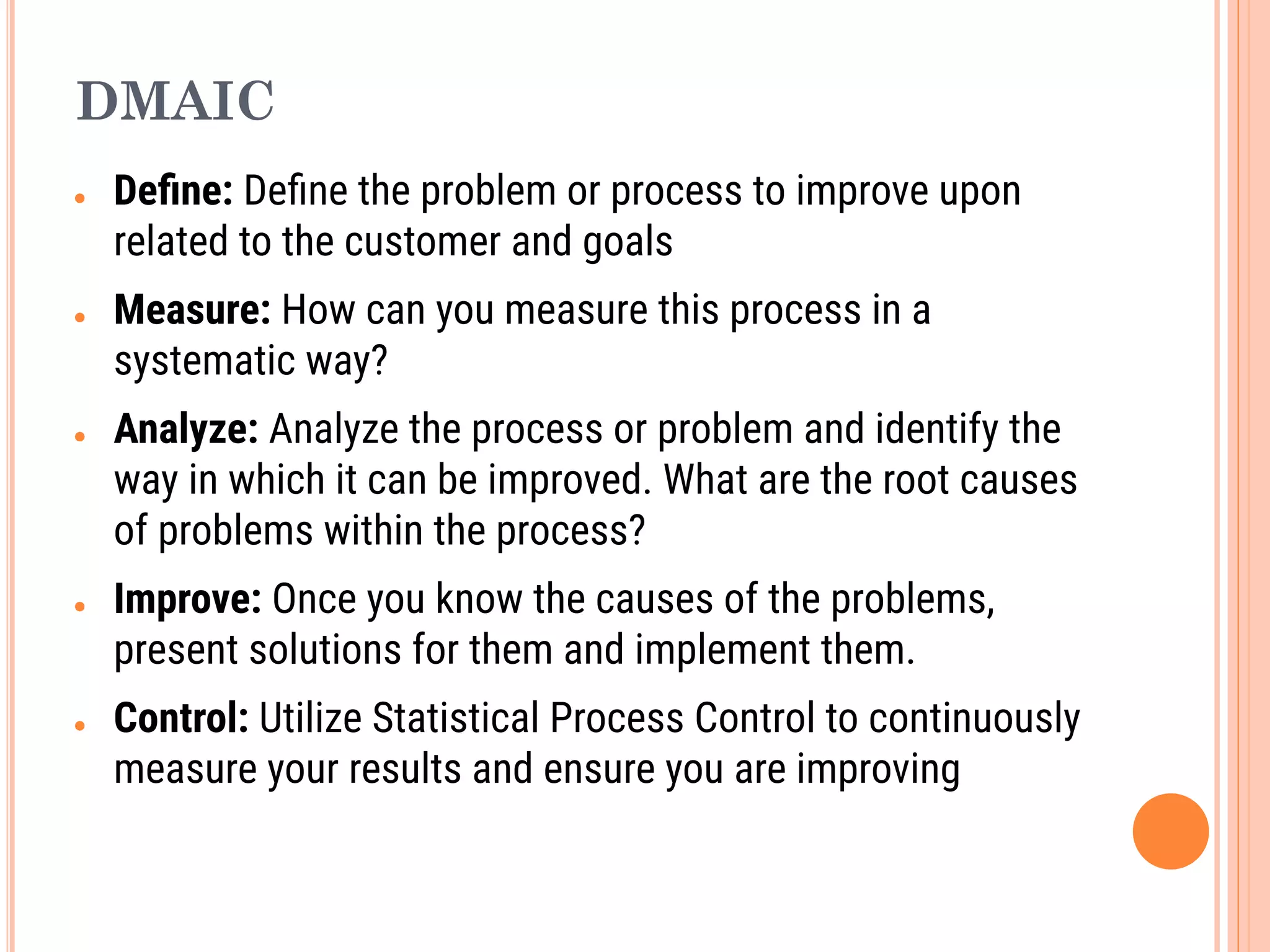 DMAIC
● Deﬁne: Deﬁne the problem or process to improve upon
related to the customer and goals
● Measure: How can you measure this process in a
systematic way?
● Analyze: Analyze the process or problem and identify the
way in which it can be improved. What are the root causes
of problems within the process?
● Improve: Once you know the causes of the problems,
present solutions for them and implement them.
● Control: Utilize Statistical Process Control to continuously
measure your results and ensure you are improving
 
