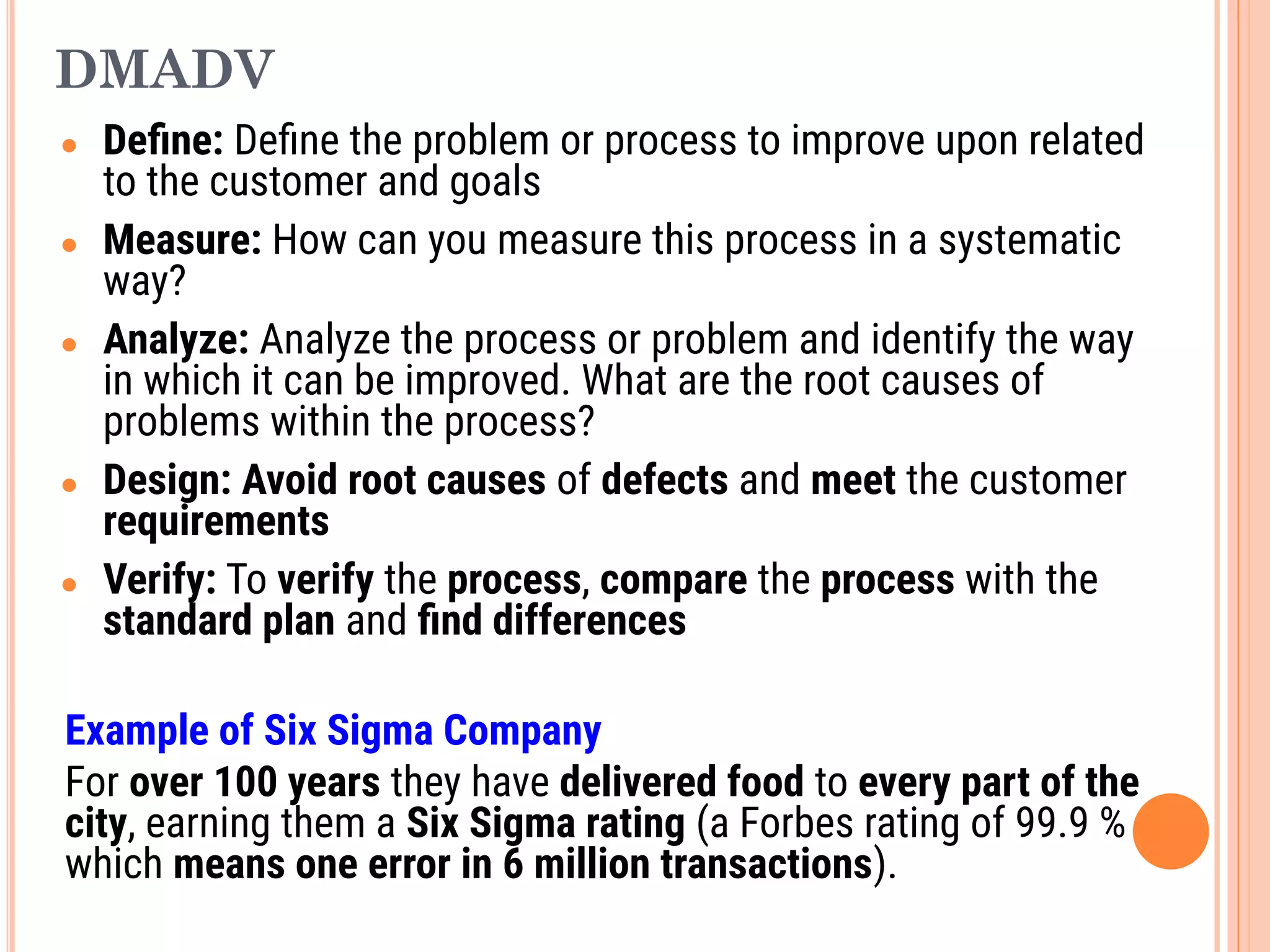 DMADV
● Deﬁne: Deﬁne the problem or process to improve upon related
to the customer and goals
● Measure: How can you measure this process in a systematic
way?
● Analyze: Analyze the process or problem and identify the way
in which it can be improved. What are the root causes of
problems within the process?
● Design: Avoid root causes of defects and meet the customer
requirements
● Verify: To verify the process, compare the process with the
standard plan and ﬁnd differences
Example of Six Sigma Company
For over 100 years they have delivered food to every part of the
city, earning them a Six Sigma rating (a Forbes rating of 99.9 %
which means one error in 6 million transactions).
 