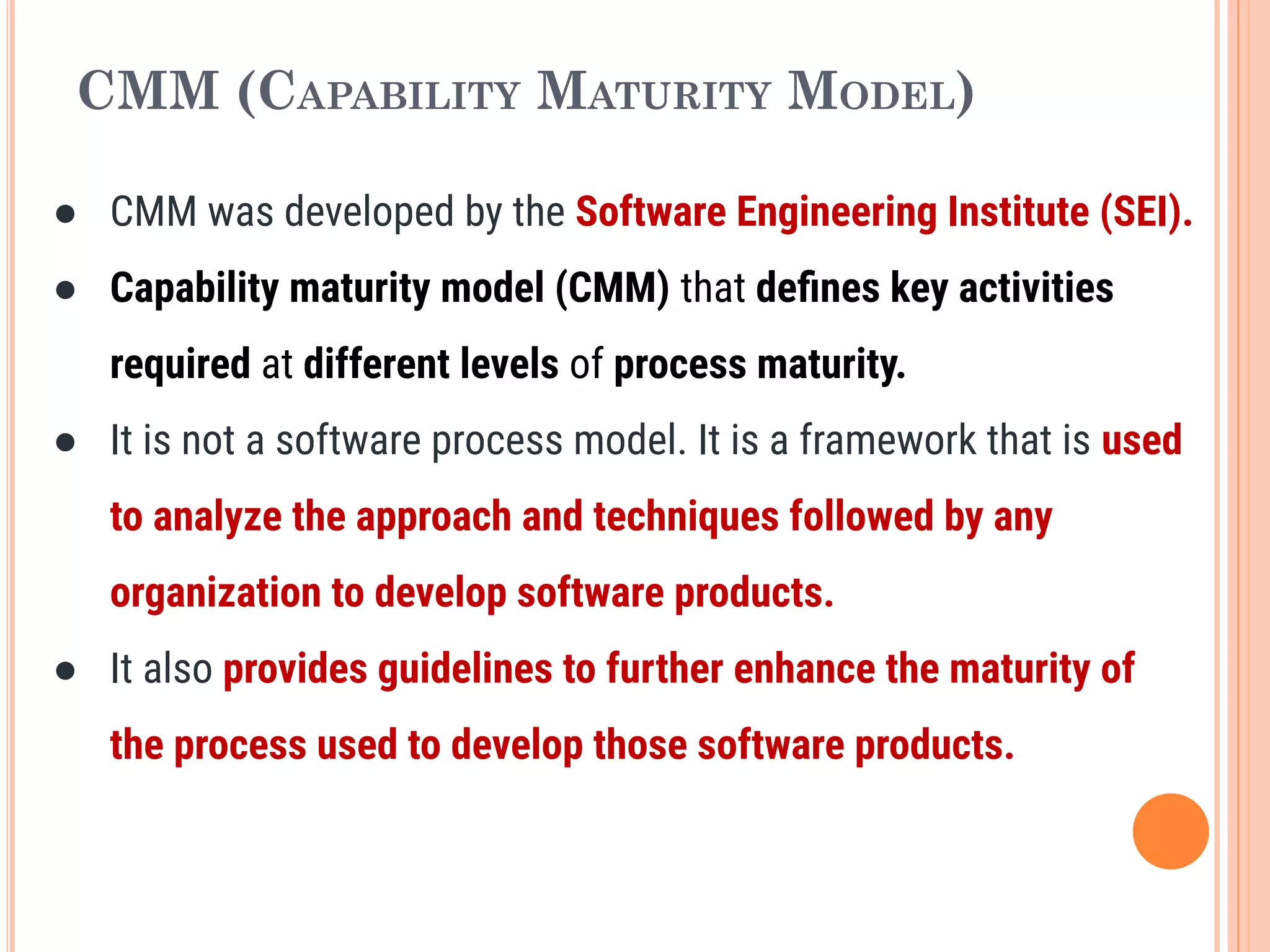 CMM (CAPABILITY MATURITY MODEL)
● CMM was developed by the Software Engineering Institute (SEI).
● Capability maturity model (CMM) that deﬁnes key activities
required at different levels of process maturity.
● It is not a software process model. It is a framework that is used
to analyze the approach and techniques followed by any
organization to develop software products.
● It also provides guidelines to further enhance the maturity of
the process used to develop those software products.
 