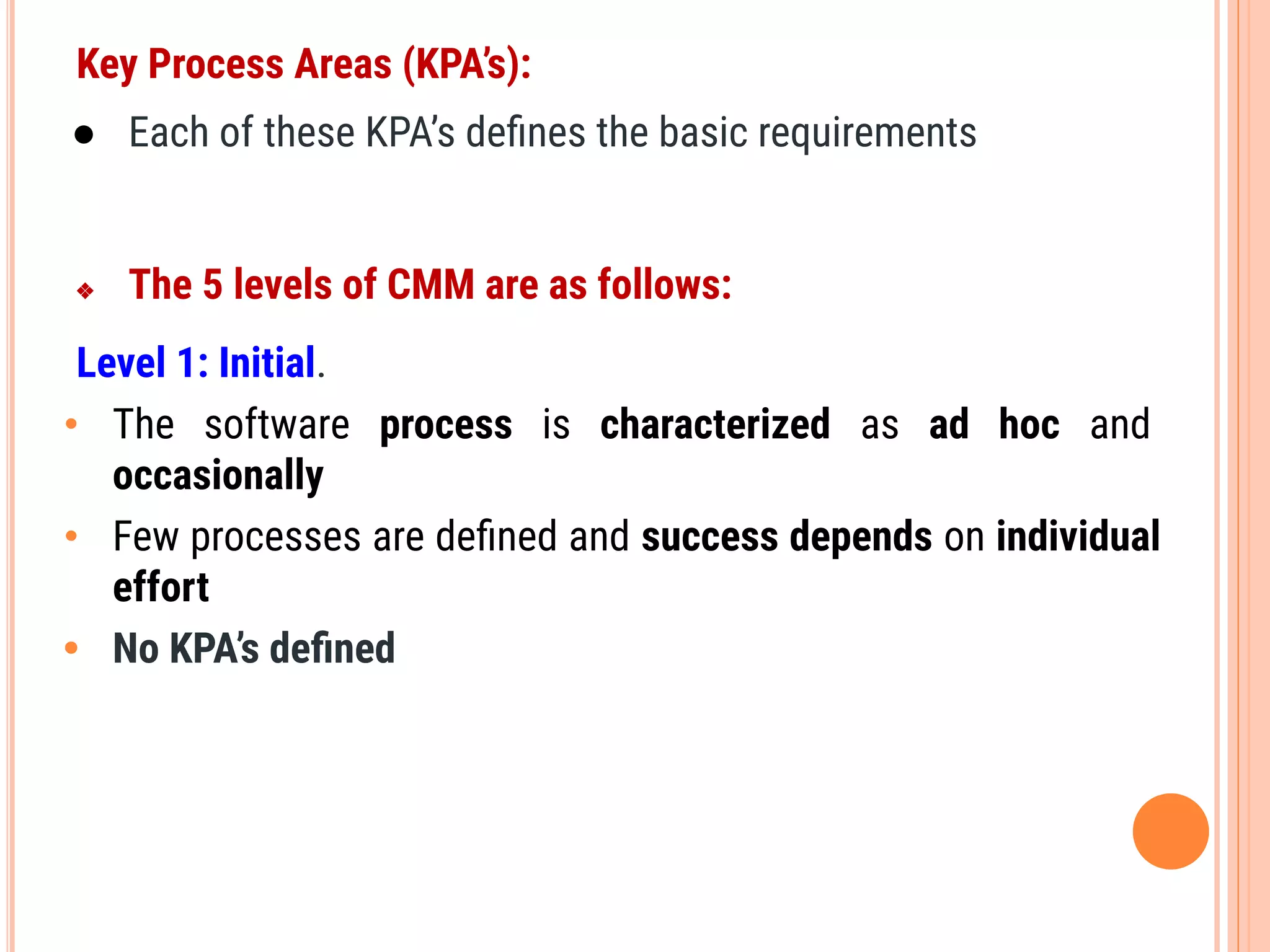Key Process Areas (KPA’s):
● Each of these KPA’s deﬁnes the basic requirements
❖ The 5 levels of CMM are as follows:
Level 1: Initial.
• The software process is characterized as ad hoc and
occasionally
• Few processes are deﬁned and success depends on individual
effort
• No KPA’s deﬁned
 