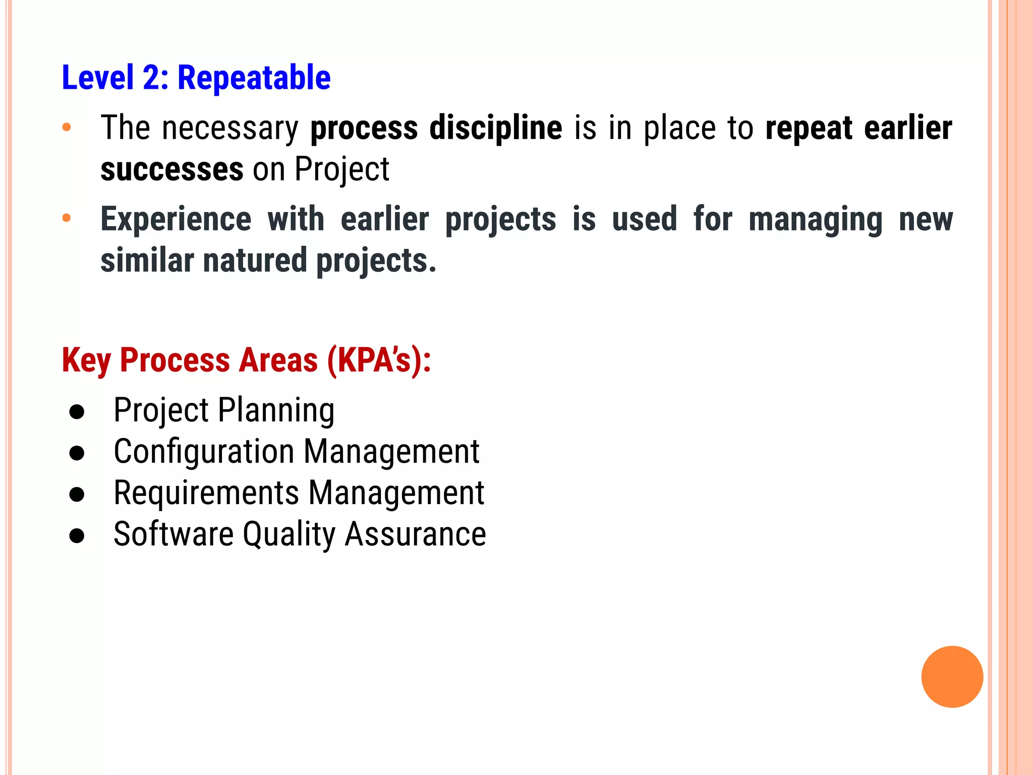 Level 2: Repeatable
• The necessary process discipline is in place to repeat earlier
successes on Project
• Experience with earlier projects is used for managing new
similar natured projects.
Key Process Areas (KPA’s):
● Project Planning
● Conﬁguration Management
● Requirements Management
● Software Quality Assurance
 