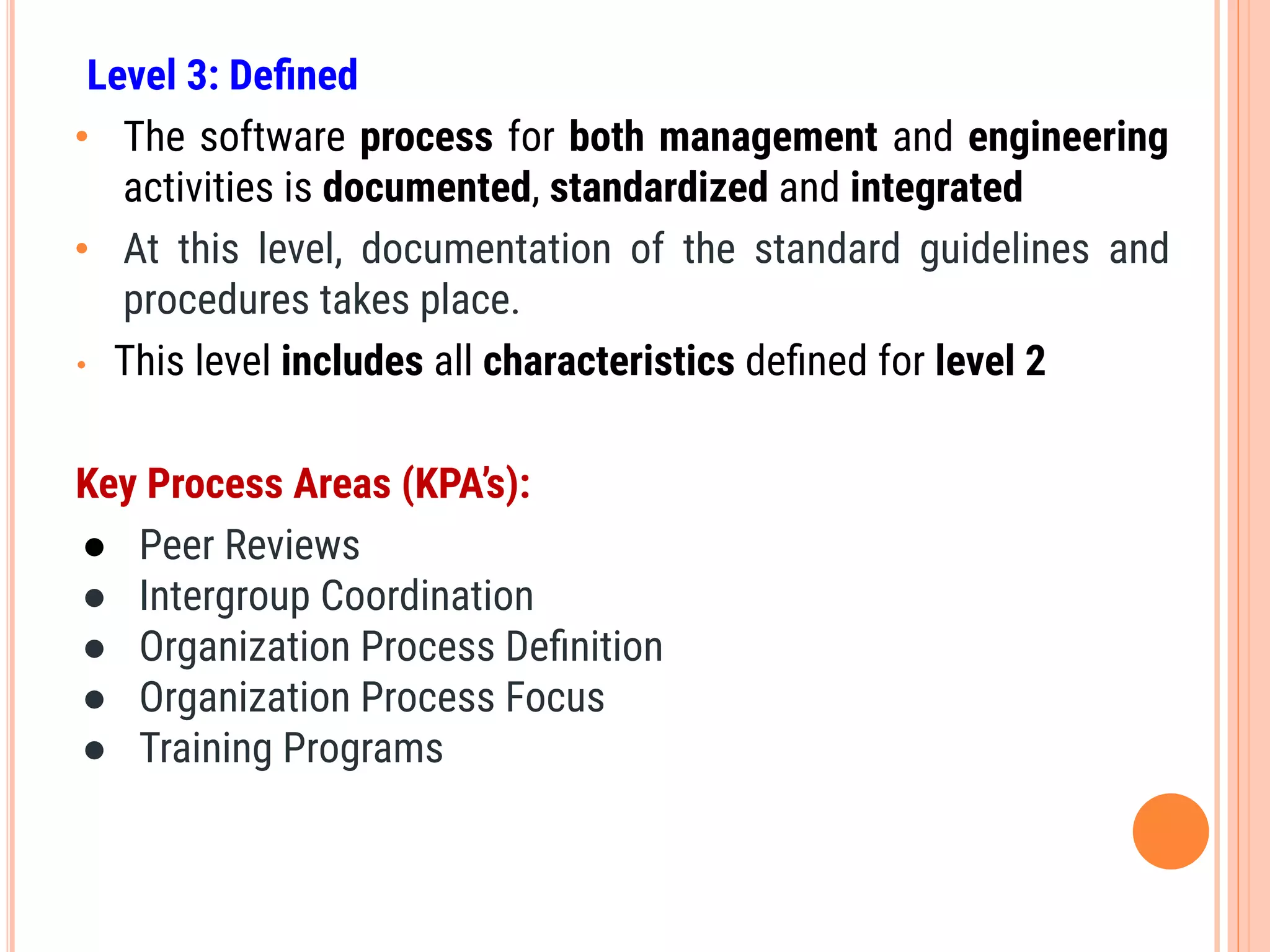 Level 3: Deﬁned
• The software process for both management and engineering
activities is documented, standardized and integrated
• At this level, documentation of the standard guidelines and
procedures takes place.
• This level includes all characteristics deﬁned for level 2
Key Process Areas (KPA’s):
● Peer Reviews
● Intergroup Coordination
● Organization Process Deﬁnition
● Organization Process Focus
● Training Programs
 