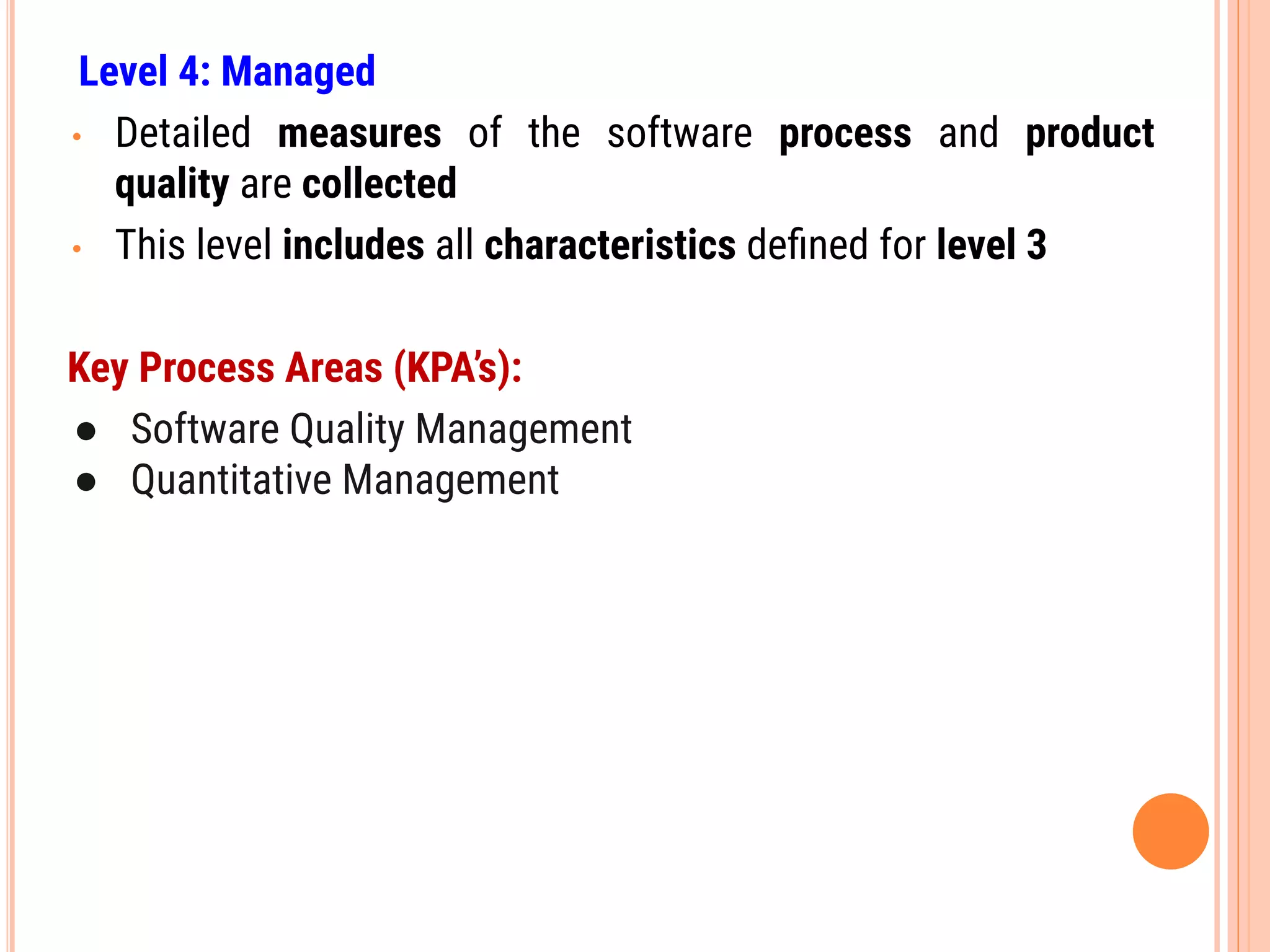 Level 4: Managed
• Detailed measures of the software process and product
quality are collected
• This level includes all characteristics deﬁned for level 3
Key Process Areas (KPA’s):
● Software Quality Management
● Quantitative Management
 