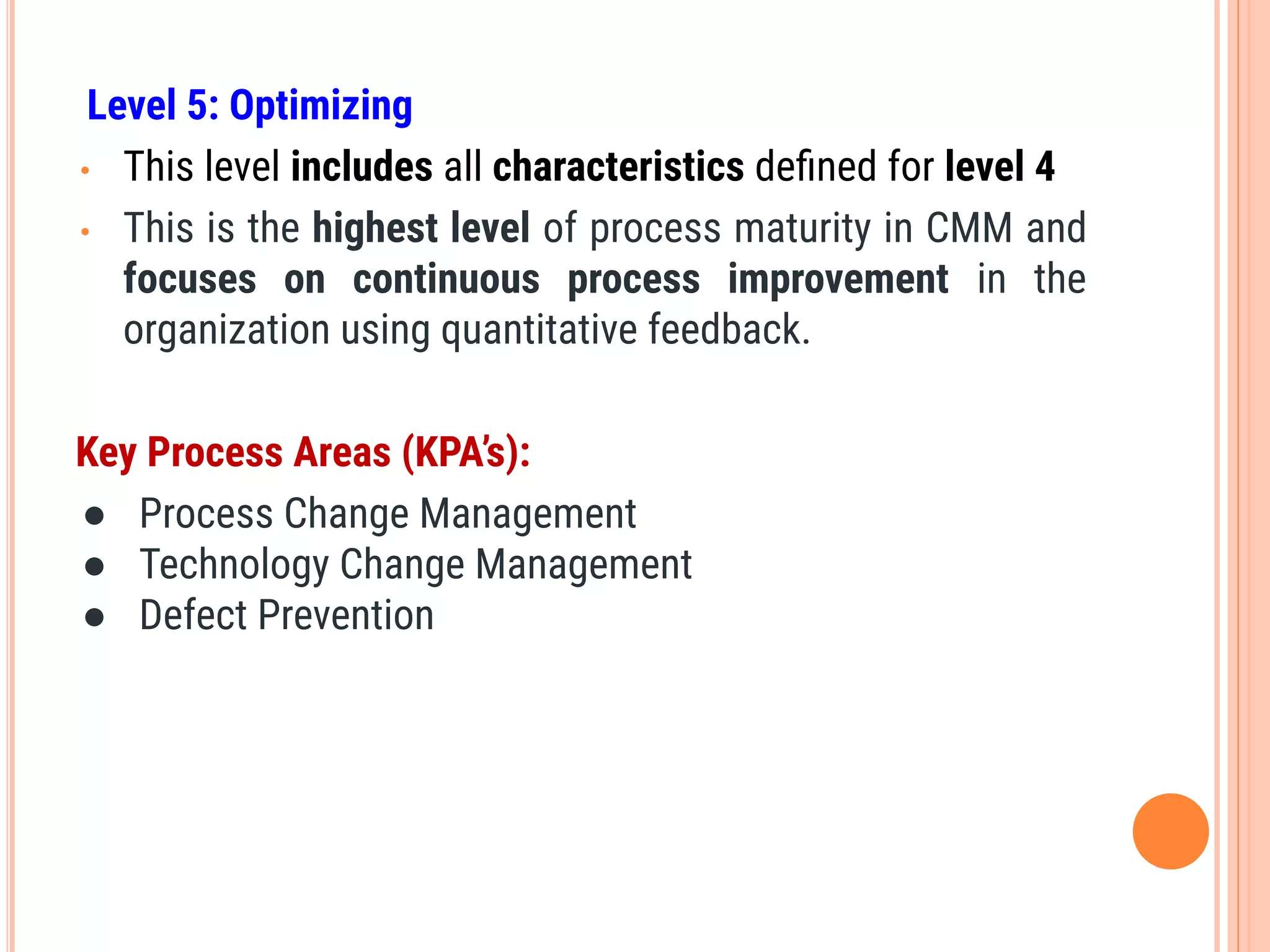 Level 5: Optimizing
• This level includes all characteristics deﬁned for level 4
• This is the highest level of process maturity in CMM and
focuses on continuous process improvement in the
organization using quantitative feedback.
Key Process Areas (KPA’s):
● Process Change Management
● Technology Change Management
● Defect Prevention
 