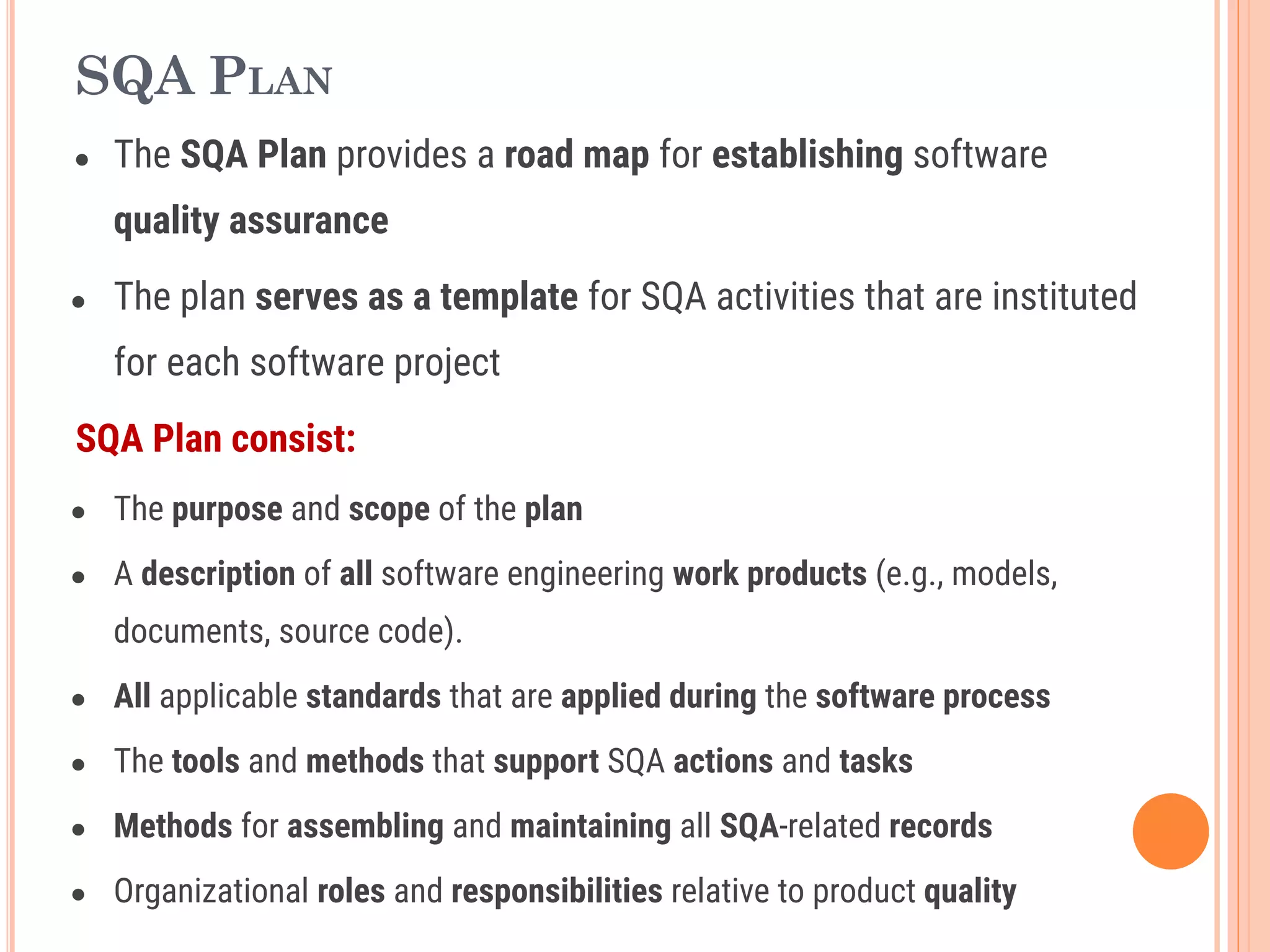 SQA PLAN
● The SQA Plan provides a road map for establishing software
quality assurance
● The plan serves as a template for SQA activities that are instituted
for each software project
SQA Plan consist:
● The purpose and scope of the plan
● A description of all software engineering work products (e.g., models,
documents, source code).
● All applicable standards that are applied during the software process
● The tools and methods that support SQA actions and tasks
● Methods for assembling and maintaining all SQA-related records
● Organizational roles and responsibilities relative to product quality
 