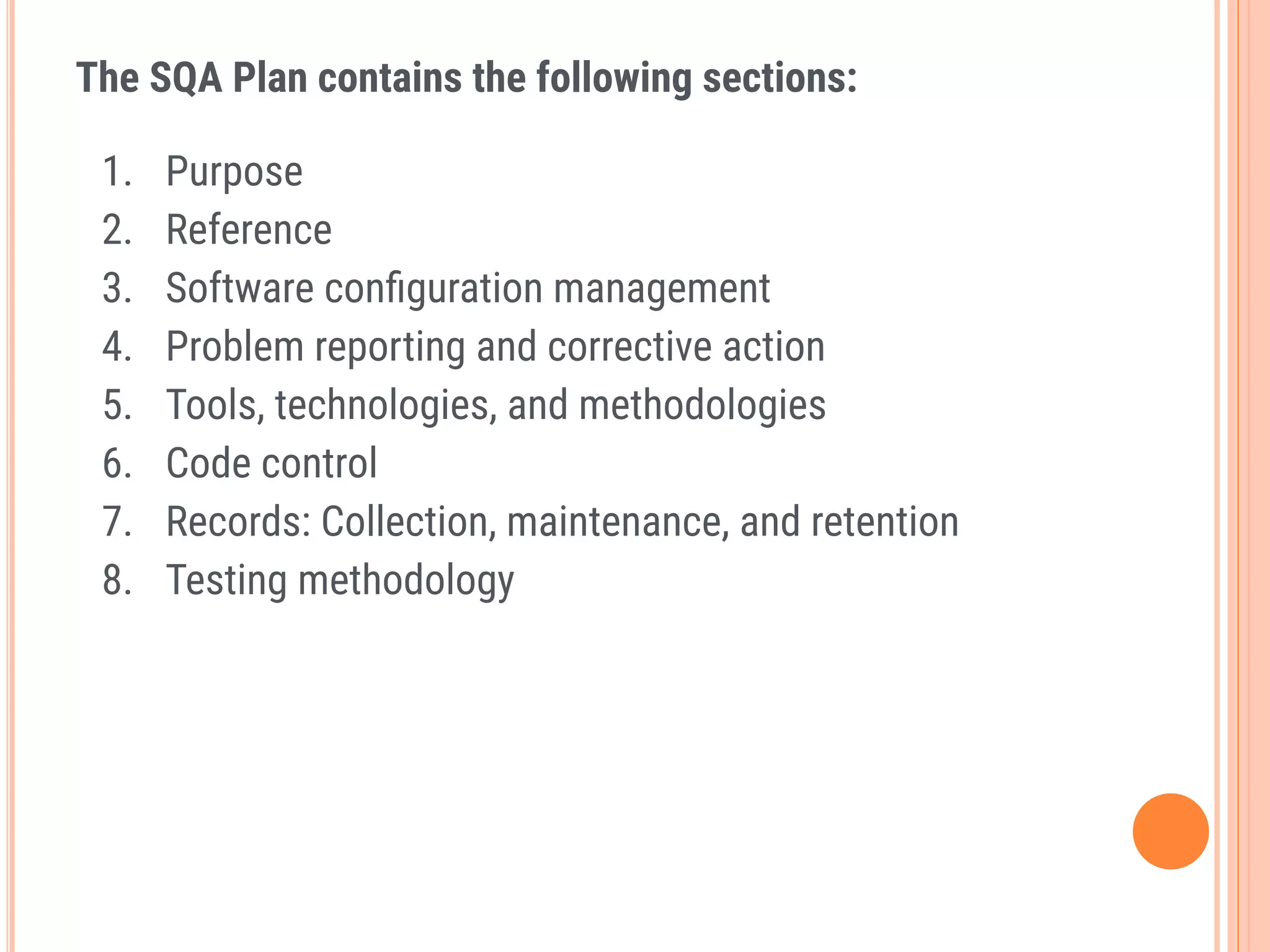 The SQA Plan contains the following sections:
1. Purpose
2. Reference
3. Software conﬁguration management
4. Problem reporting and corrective action
5. Tools, technologies, and methodologies
6. Code control
7. Records: Collection, maintenance, and retention
8. Testing methodology
 