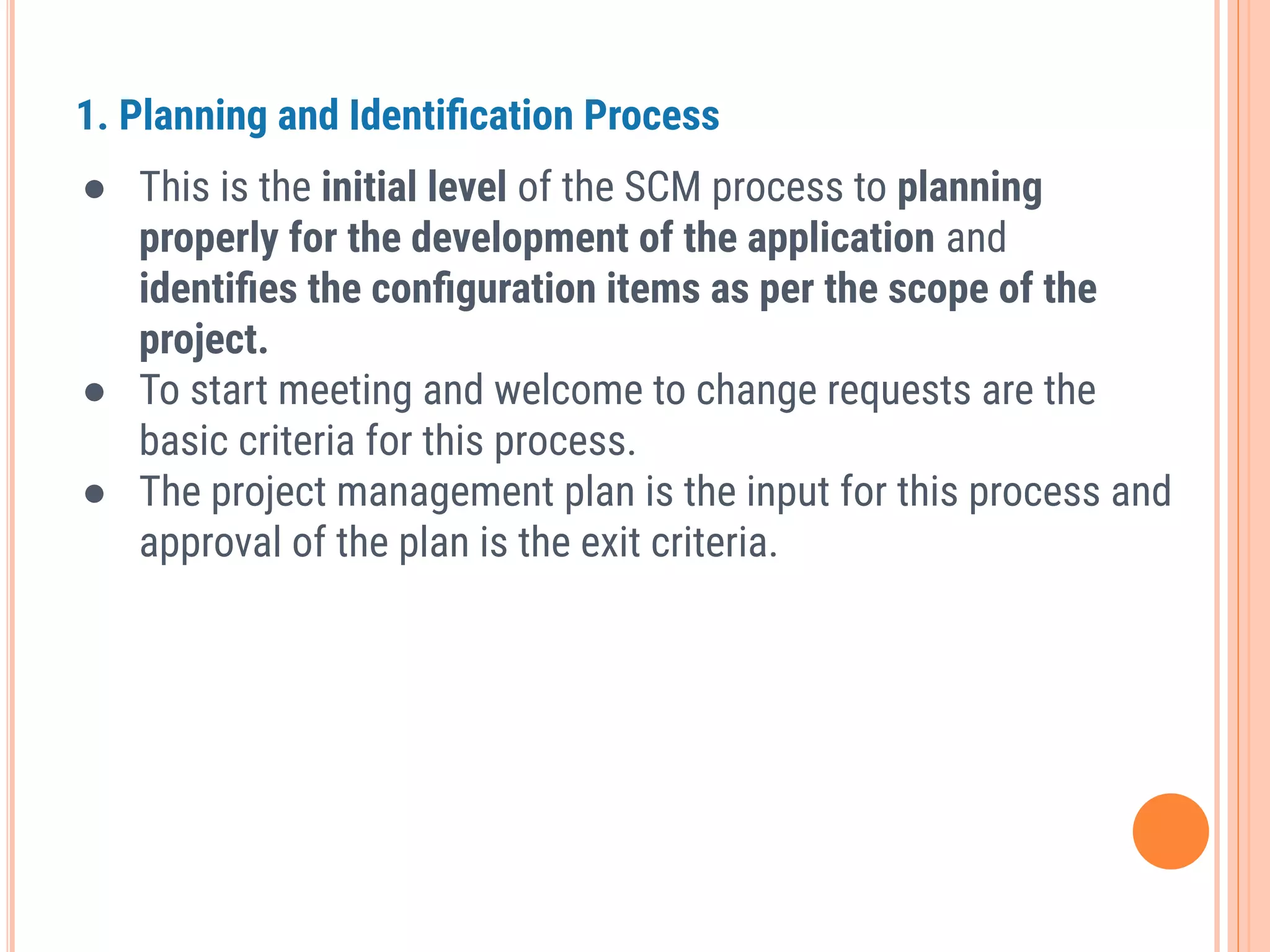 1. Planning and Identiﬁcation Process
● This is the initial level of the SCM process to planning
properly for the development of the application and
identiﬁes the conﬁguration items as per the scope of the
project.
● To start meeting and welcome to change requests are the
basic criteria for this process.
● The project management plan is the input for this process and
approval of the plan is the exit criteria.
 