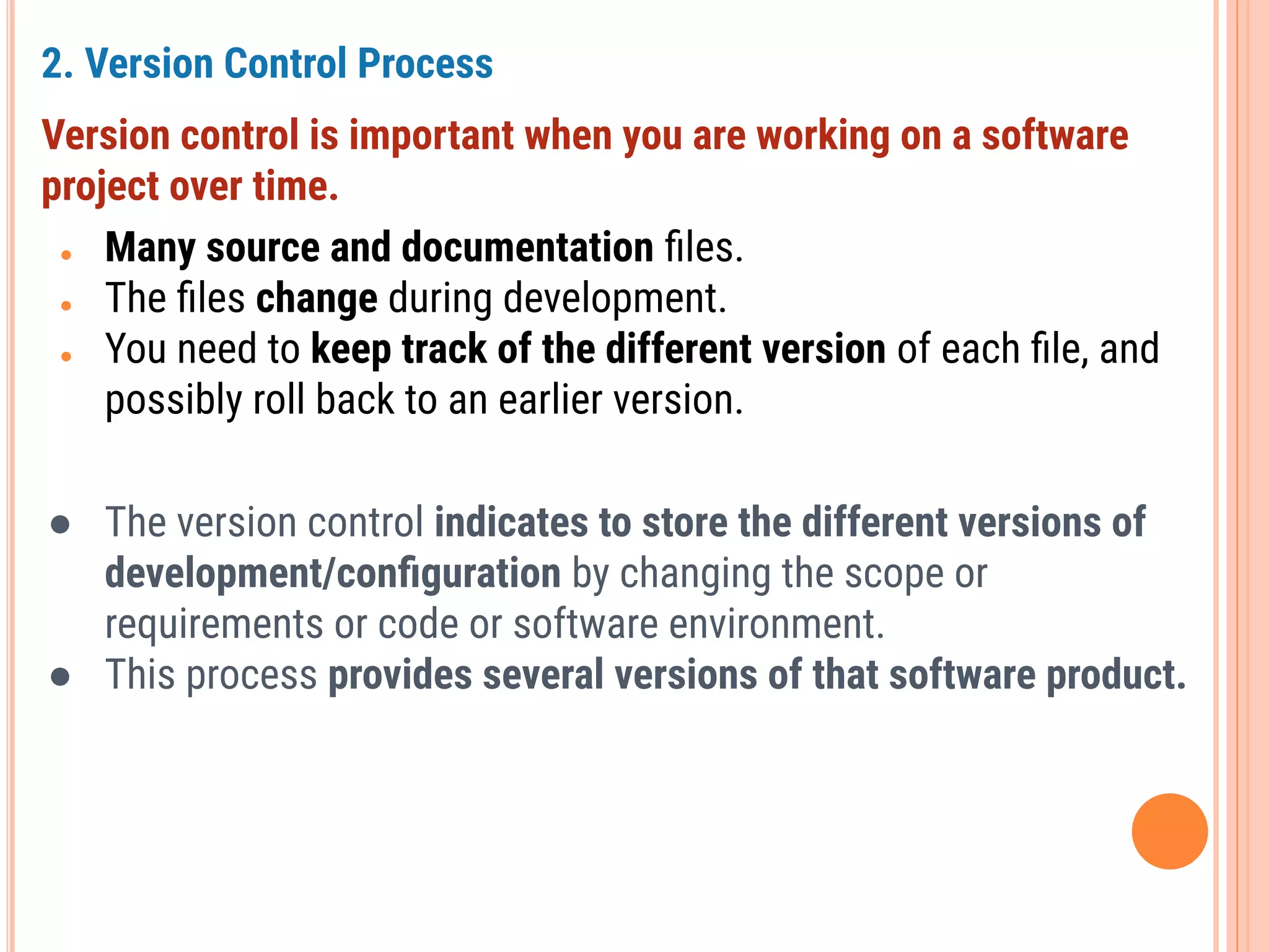 2. Version Control Process
Version control is important when you are working on a software
project over time.
● Many source and documentation ﬁles.
● The ﬁles change during development.
● You need to keep track of the different version of each ﬁle, and
possibly roll back to an earlier version.
● The version control indicates to store the different versions of
development/conﬁguration by changing the scope or
requirements or code or software environment.
● This process provides several versions of that software product.
 