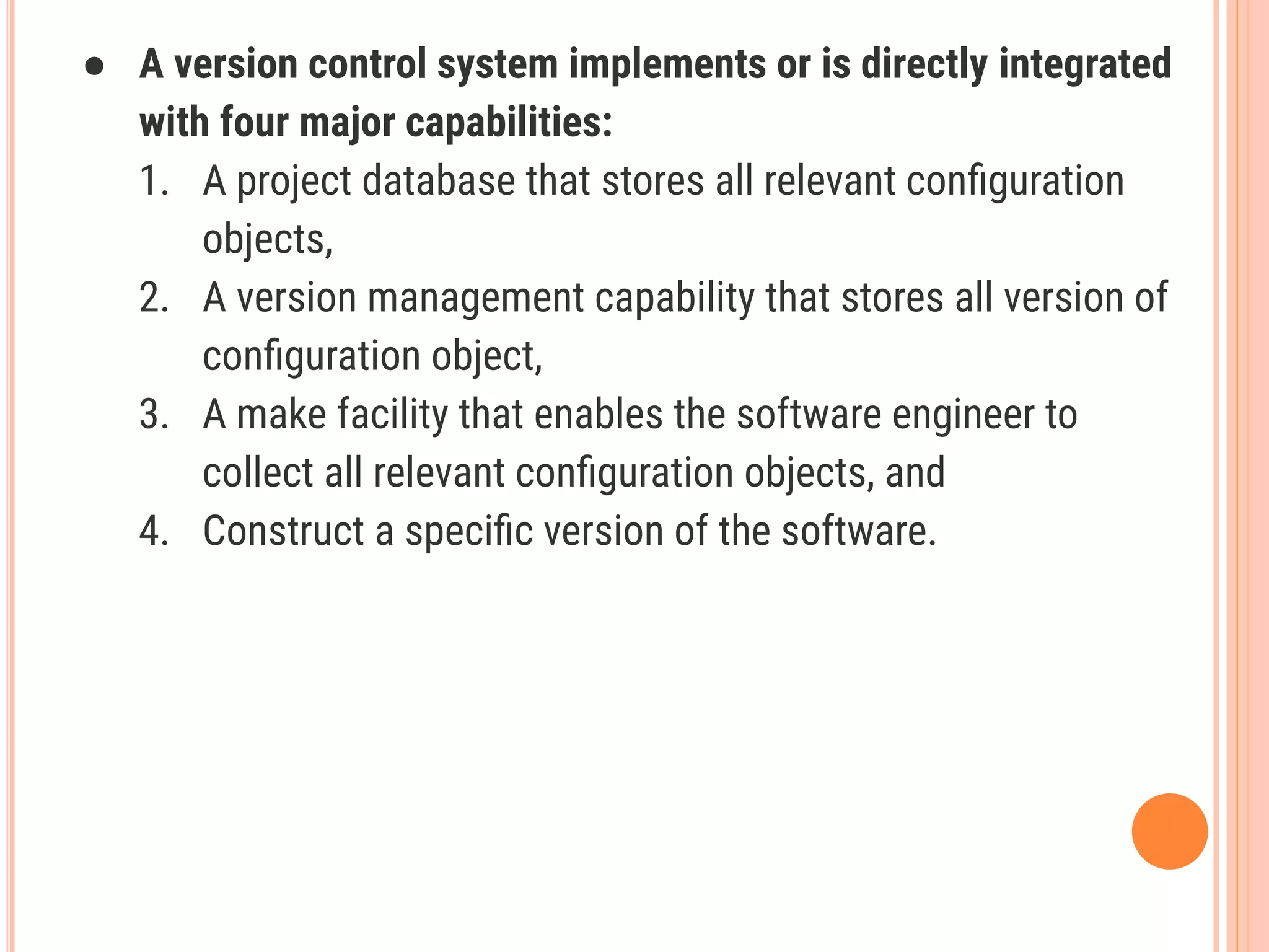 ● A version control system implements or is directly integrated
with four major capabilities:
1. A project database that stores all relevant conﬁguration
objects,
2. A version management capability that stores all version of
conﬁguration object,
3. A make facility that enables the software engineer to
collect all relevant conﬁguration objects, and
4. Construct a speciﬁc version of the software.
 