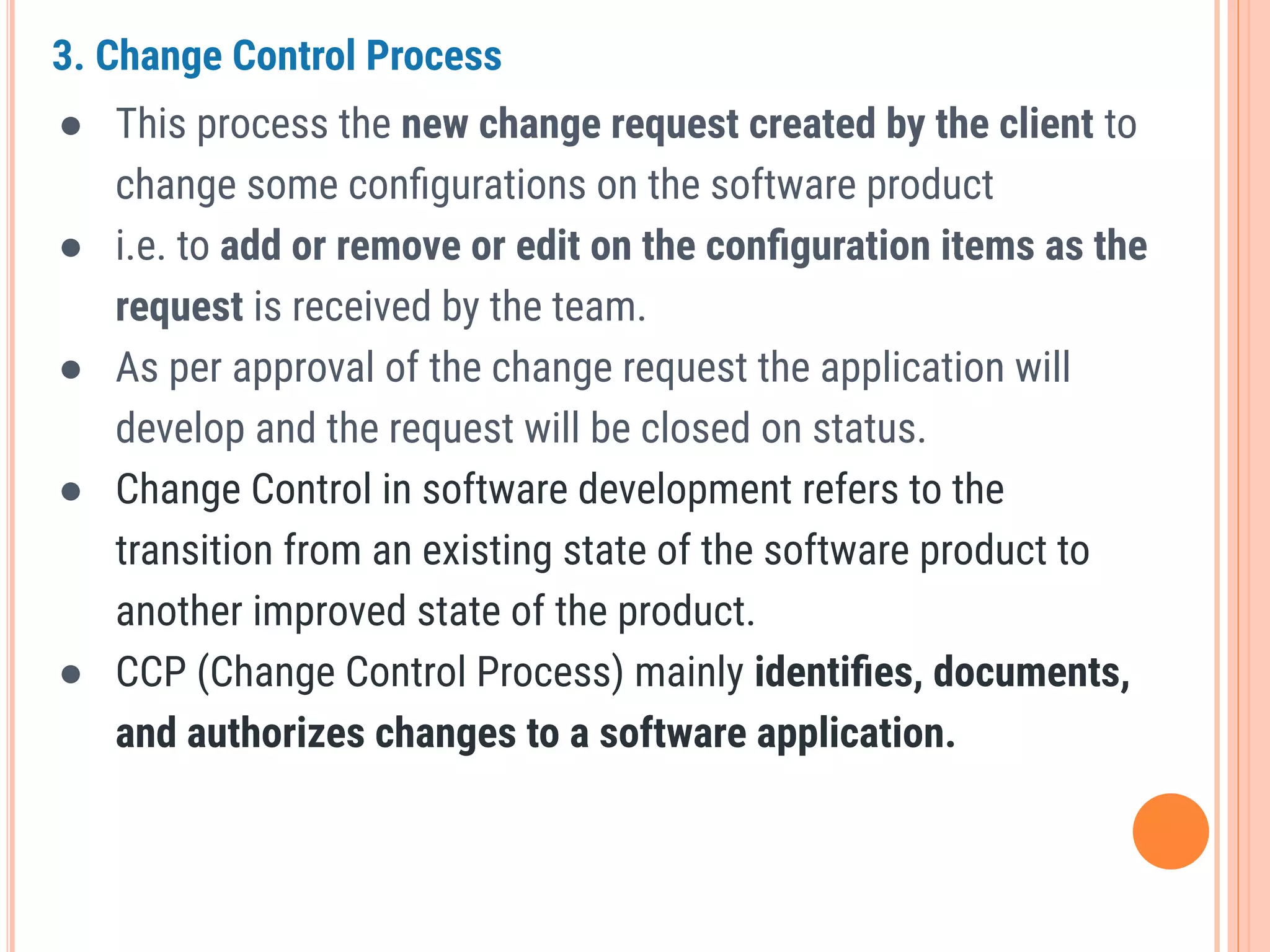 3. Change Control Process
● This process the new change request created by the client to
change some conﬁgurations on the software product
● i.e. to add or remove or edit on the conﬁguration items as the
request is received by the team.
● As per approval of the change request the application will
develop and the request will be closed on status.
● Change Control in software development refers to the
transition from an existing state of the software product to
another improved state of the product.
● CCP (Change Control Process) mainly identiﬁes, documents,
and authorizes changes to a software application.
 